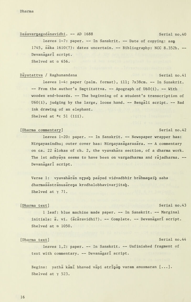 Dasavargagodanavidhl. — AD 1688 Serial no.40 leaves 1-7: paper. — In Sanskrit. — Date of copying: saip 1745, saka 1610(7): dates uncertain. — Bibliography: NCC 8.352b. — Devanagari script. Shelved at a 656. Dayatattva / Raghunandana Serial no.41 leaves 1-4: paper (palm, format), ill; 7x38cm. — In Sanskrit. — From the author's Smftitattva. — Apograph of U60(i). — With wooden end-boards. — The beginning of a student's transcription of U60(i), judging by the large, loose hand. — Bengali script. — Bad ink drawing of an elephant. Shelved at *e 51 (iii). [Dharma commentary] Serial no.42 leaves 1-20: paper. — In Sanskrit. — Newspaper wrapper has: Nir^ayasindhu; outer cover has: Nirijtayasagarasara. — A commentary on ca. 22 slokas of ch. 2, the vyavahara section, of a dharma work. The 1st adhyaya seems to have been on varijadharma and rajadharma. — Devanagari script. Verse 1: vyavaharan nypal} pasyed vidvadbhir brahmaijaity saha dharmasastranusareija krodhalobhavivarj italj. Shelved at y 71. [Dharma text] Serial no.43 1 leaf: blue machine made paper. — In Sanskrit. — Marginal initials: a. vi. (acaravidhi?). — Complete. — Devanagari script. Shelved at a 1050. [Dharma text] Serial no.44 leaves 1,2: paper. — In Sanskrit. — Unfinished fragment of text with commentary. — Devanagari script. Begins: yatha kami bhaved vapi striijiaqi varam anusmaran [...]. Shelved at y 523.