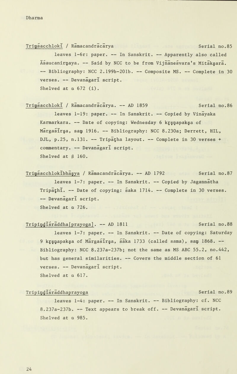 Triqtsacchloki / Ramacandracarya Serial no.85 leaves l-6r: paper. — In Sanskrit. — Apparently also called Asaucanirijaya. — Said by NCC to be from Vijnanesvara's Mitak§ara. — Bibliography: NCC 2.199b-201b. — Composite MS. — Complete in 30 verses. — Devanagari script. Shelved at a 672 (i). Triipsacchlokl / Ramacandrlcarya. — AD 1859 Serial no.86 leaves 1-19: paper. — In Sanskrit. — Copied by Vinayaka Karmarkara. — Date of copying: Wednesday 6 kf§ijapak§a of Margasir§a, saip 1916. — Bibliography: NCC 8.230a; Derrett, HIL, DJL, p.25, n.131. — Tripafcha layout. — Complete in 30 verses + commentary. — Devanagari script. Shelved at 8 160. Triipsacchlokibhagya / Ramacandracarya. — AD 1792 Serial no.87 leaves 1-7: paper. — In Sanskrit. — Copied by Jagannatha Tripafhl. — Date of copying: saka 1714. — Complete in 30 verses. — Devanagari script. Shelved at a 726. Tripipflisraddha[prayoga]. — AD 1811 Serial no.88 leaves 1-7: paper. — In Sanskrit. — Date of copying: Saturday 9 kf§ijiapak§a of Margasir§a, saka 1733 (called sama), saqi 1868. — Bibliography: NCC 8.237a-237b; not the same as MS ABC 55.2, no.442, but has general similarities. — Covers the middle section of 61 verses. — Devanagari script. Shelved at a 617. Tripipflisraddhaprayoga Serial no.89 leaves 1-4: paper. — In Sanskrit. — Bibliography: cf. NCC 8.237a-237b. — Text appears to break off. — Devanagari script. Shelved at a 985.