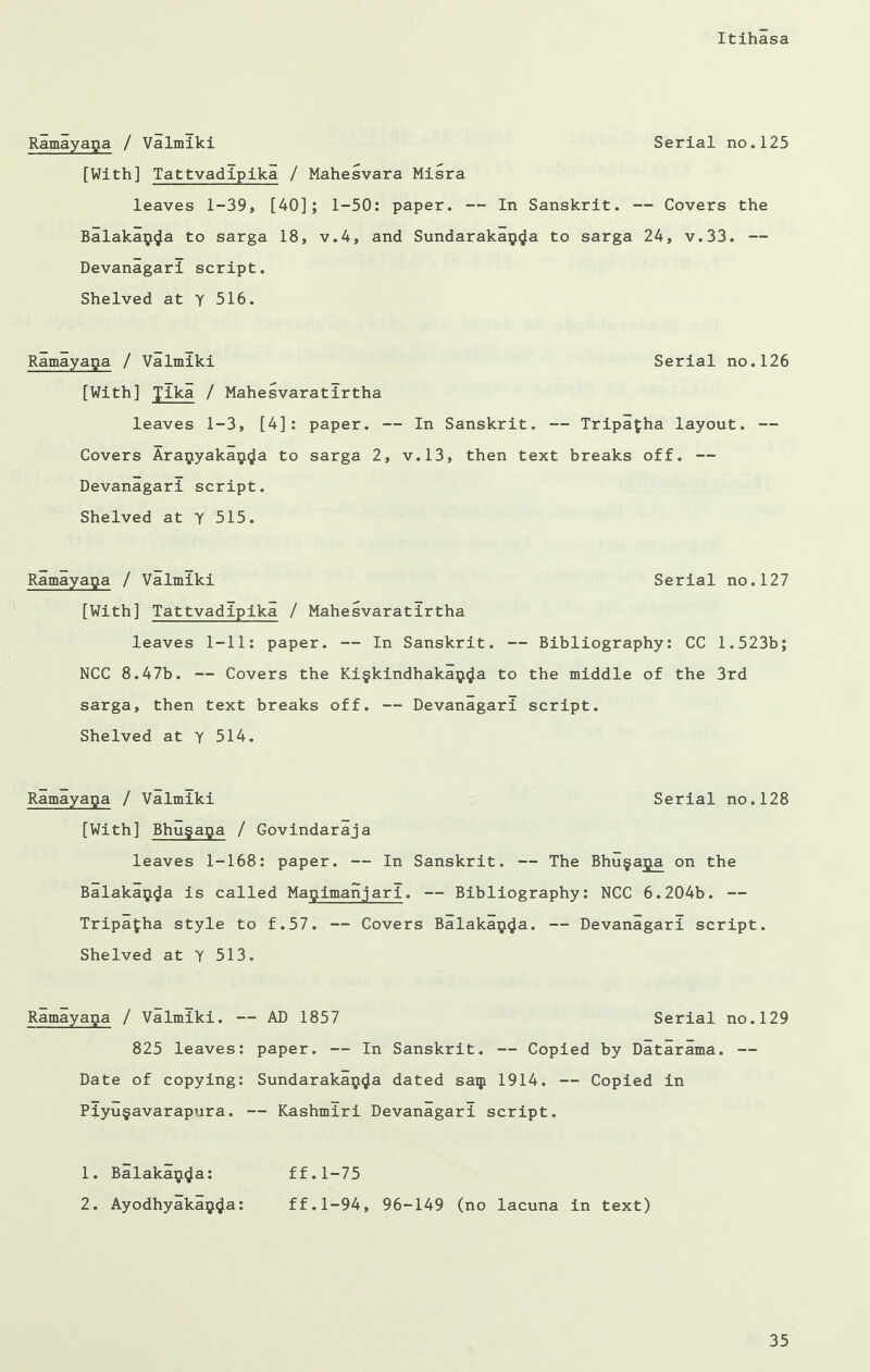 Ramayaga / Valmiki Serial no.125 [With] Tattvadipika / Mahesvara Misra leaves 1-39, [40]; 1-50: paper. — In Sanskrit. — Covers the Balakay^a to sarga 18, v.4, and Sundarakai^a to sarga 24, v.33. — Devanagari script. Shelved at y 516. Ramayapa / Valmiki Serial no.126 [With] ylka / Mahesvaratirtha leaves 1-3, [4]: paper. — In Sanskrit. — Tripafha layout. — Covers Ara^yakaij^a to sarga 2, v.13, then text breaks off. — Devanagari script. Shelved at Y 515. Ramayapa / Valmiki Serial no.127 [With] Tattvadipika / Mahesvaratirtha leaves 1-11: paper. — In Sanskrit. — Bibliography: CC 1.523b; NCC 8.47b. — Covers the Ki§kindhaka$^a to the middle of the 3rd sarga, then text breaks off. — Devanagari script. Shelved at y 514. Ramayaga / Valmiki Serial no.128 [With] Bhugapa / Govindaraja leaves 1-168: paper. — In Sanskrit. — The Bhugaga on the Balaka^a is called Mapimanjarl. — Bibliography: NCC 6.204b. — Tripafha style to f.57. — Covers Balakaij<Ja. — Devanagari script. Shelved at Y 513. Ramayaga / Valmiki. — AD 1857 Serial no.129 825 leaves: paper. — In Sanskrit. — Copied by Datarama. — Date of copying: Sundarakaij<Ja dated saip 1914. — Copied in Piyu§avarapura. — Kashmiri Devanagari script. 1. Balaka$4a* ff.1-75 2. Ayodhyakap4a• ff.1-94, 96-149 (no lacuna in text)