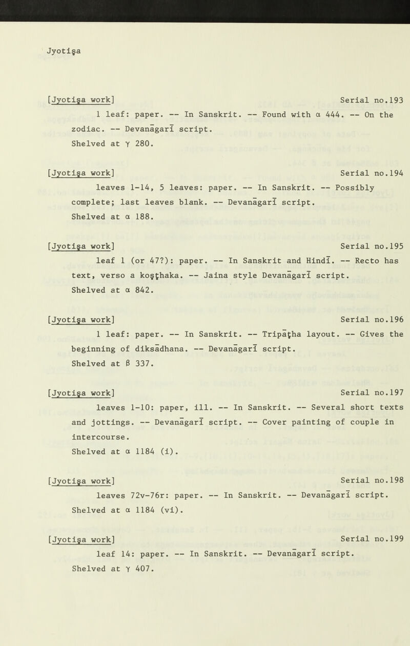 [Jyotiga work] Serial no.193 1 leaf: paper. — In Sanskrit. — Found with a 444. — On the zodiac. — Devanagari script. Shelved at y 280. [Jyotiga work] leaves 1-14, 5 leaves: paper. — In Sanskrit, complete; last leaves blank. — Devanagari script. Shelved at a 188. [Jyotiga work] Serial no.195 leaf 1 (or 47?): paper. — In Sanskrit and Hindi. — Recto has text, verso a kogfhaka. — Jaina style Devanagari script. Shelved at a 842. [Jyotiga work] Serial no.196 1 leaf: paper. — In Sanskrit. — Tripagha layout. — Gives the beginning of diksadhana. — Devanagari script. Shelved at 8 337. [Jyotiga work] Serial no.197 leaves 1-10: paper, ill. — In Sanskrit. — Several short texts and jottings. — Devanagari script. — Cover painting of couple in intercourse. Shelved at a 1184 (i). [Jyotiga work] leaves 72v-76r: paper. Shelved at a 1184 (vi). [Jyotiga work] Serial no.199 leaf 14: paper. — In Sanskrit. — Devanagari script. Serial no.198 — In Sanskrit. — Devanagari script. Serial no.194 — Possibly