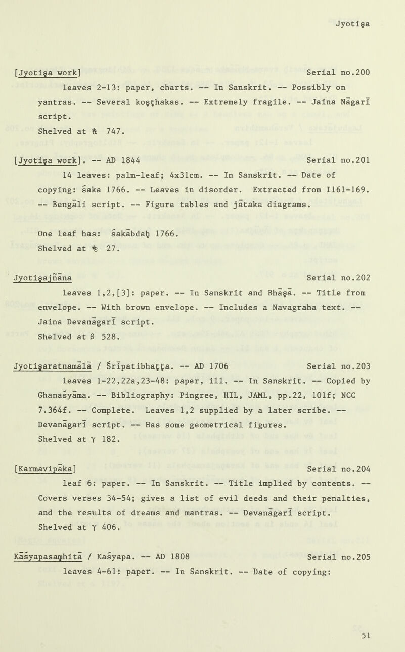 [Jyotiga work] Serial no.200 leaves 2-13: paper, charts. — In Sanskrit. — Possibly on yantras. — Several kogfchakas. — Extremely fragile. — Jaina Nagarl script. Shelved at & 747. [Jyotiga work]. — AD 1844 Serial no.201 14 leaves: palm-leaf; 4x31cm. — In Sanskrit. — Date of copying: saka 1766. — Leaves in disorder. Extracted from 1161-169. — Bengali script. — Figure tables and jataka diagrams. One leaf has: sakabda^ 1766. Shelved at % 27. Jyotigajnana Serial no.202 leaves 1,2,[3]: paper. — In Sanskrit and Bhaga. — Title from envelope. — With brown envelope. — Includes a Navagraha text. — Jaina Devanagari script. Shelved at 8 528. Jyotigaratnamall / Srlpatibha^a. — AD 1706 Serial no.203 leaves 1-22,22a,23-48: paper, ill. — In Sanskrit. — Copied by Ghanasyama. — Bibliography: Pingree, HIL, JAML, pp.22, 101f; NCC 7.364f. — Complete. Leaves 1,2 supplied by a later scribe. — Devanagari script. — Has some geometrical figures. Shelved at y 182. [Karmavipaka] Serial no.204 leaf 6: paper. — In Sanskrit. — Title implied by contents. — Covers verses 34-54; gives a list of evil deeds and their penalties, and the resilts of dreams and mantras. — Devanagari script. Shelved at Y 406. Kasyapasaqihita / Kasyapa. — AD 1808 Serial no.205 leaves 4-61: paper. — In Sanskrit. — Date of copying: