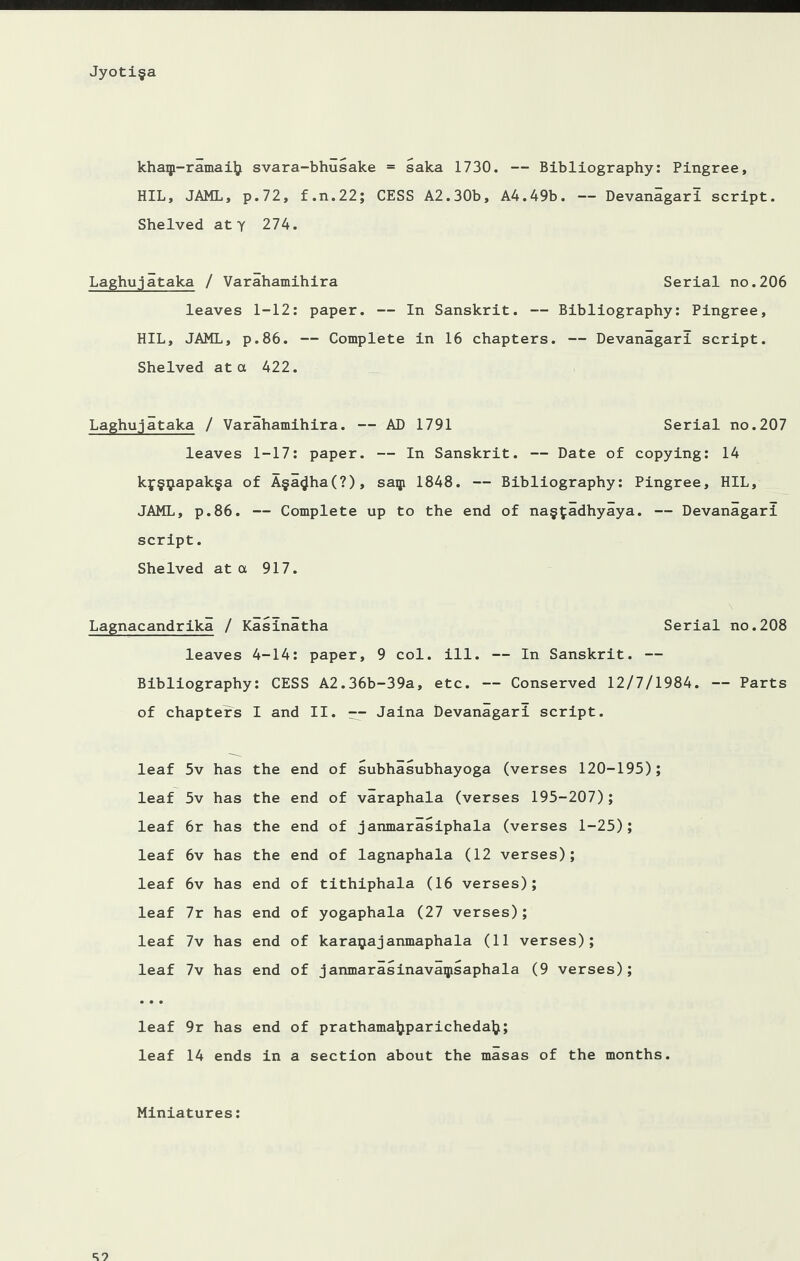 khaqi-ramail} svara-bhusake = saka 1730. — Bibliography: Pingree, HIL, JAML, p.72, f.n.22; CESS A2.30b, A4.49b. — Devanagari script. Shelved aty 274. Laghujataka / Varahamihira Serial no.206 leaves 1-12: paper. — In Sanskrit. -- Bibliography: Pingree, HIL, JAML, p.86. — Complete in 16 chapters. — Devanagari script. Shelved at a 422. Laghujataka / Varahamihira. — AD 1791 Serial no.207 leaves 1-17: paper. — In Sanskrit. — Date of copying: 14 kf§$apak§a of A§a^ha(?), saqi 1848. — Bibliography: Pingree, HIL, JAML, p.86. — Complete up to the end of na§fadhyaya. — Devanagari script. Shelved at a 917. Lagnacandrika / Kasinatha Serial no.208 leaves 4-14: paper, 9 col. ill. — In Sanskrit. — Bibliography: CESS A2.36b-39a, etc. — Conserved 12/7/1984. — Parts of chapters I and II. -- Jaina Devanagari script. leaf 5v has the leaf 5v has the leaf 6r has the leaf 6v has the leaf 6v has end leaf 7r has end leaf 7v has end leaf 7v has end • • • leaf 9r has end leaf 14 ends i in end of subhasubhayoga (verses 120-195); end of varaphala (verses 195-207); end of janmarasiphala (verses 1-25); end of lagnaphala (12 verses); of tithiphala (16 verses); of yogaphala (27 verses); of karapajanmaphala (11 verses); of janmarasinavaipsaphala (9 verses); of prathamaljparicheda^; a section about the masas of the months. Miniatures: