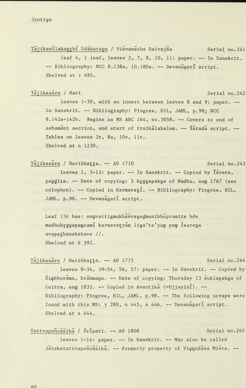 Tajikanilakapthi Udaharaga / Visvanatha Daivajna Serial no.241 leaf 4, 1 leaf, leaves 2, 7, 8, 10, 11: paper. — In Sanskrit. — Bibliography: NCC 8.138a, 10.180a. — Devanagari script. Shelved at y 495. Tajikasara / Hari Serial no.242 leaves 1-30, with an insert between leaves 8 and 9: paper. — In Sanskrit. — Bibliography: Pingree, HIL, JAML, p.98; NCC 8.142a-142b. Begins as MS ABC 164, no.3058. — Covers to end of sahamani section, and start of traikalabalam. — Sarada script. — Tables on leaves 3r, 8a, lOv, llr. Shelved at a 1230. Tajikasara / Haribhafta. — AD 1710 Serial no.243 leaves 1, 3-13: paper. — In Sanskrit. — Copied by Isvara, pa$<Jita. — Date of copying: 5 kf§$apak§a of Madhu, saip 1767 (see colophon). — Copied in Karmavafi. — Bibliography: Pingree, HIL, JAML, p.98. — Devanagari script. Leaf 13r has: saipvattigmukhasva§a<Jmunibhupramite bde madhukj§ipapaipcami karmavafyam li§a'te'yaip paip isareipa svapafchanahetave //. Shelved at 8 392. Tajikasara / Haribha£fa. — AD 1775 Serial no.244 leaves 8-34, 39-54, 56, 57: paper. — In Sanskrit. — Copied by Siipbhurama, brahma^a. — Date of copying: Thursday 13 suklapak§a of Caitra, saip 1832. — Copied in Avantika (=Uj jayinl) . — Bibliography: Pingree, HIL, JAML, p.98. — The following scraps were found with this MS: y 280, a 445, a 446. — Devanagari script. Shelved at a 444. Tattvapancasika / Sripati. — AD 1808 Serial no.245 leaves 1-14: paper. — In Sanskrit. — May also be called Jatakatattvapancasika. — Formerly property of Vi§$udasa Misra. —