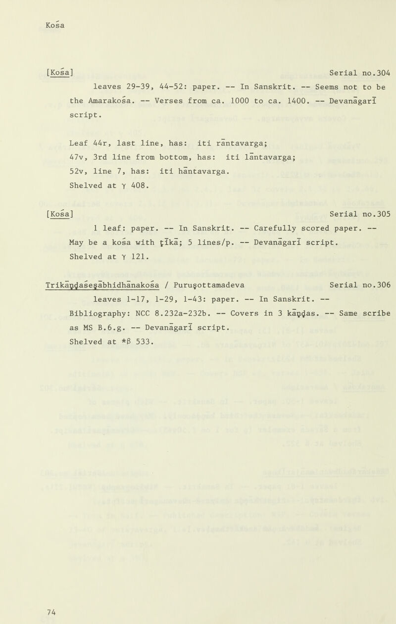 [Kosa] Serial no.304 leaves 29-39, 44-52: paper. — In Sanskrit. — Seems not to be the Amarakosa. — Verses from ca. 1000 to ca. 1400. — Devanagari script. Leaf 44r, last line, has: iti rantavarga; 47v, 3rd line from bottom, has: iti lantavarga; 52v, line 7, has: iti hantavarga. Shelved at y 408. [Kosa] 1 leaf: paper. — In Sanskrit. May be a kosa with £ika; 5 lines/p. Shelved at Y 121. Trikag(Jase§abhidhanakosa / Puru§ottamadeva Serial no.306 leaves 1-17, 1-29, 1-43: paper. — In Sanskrit. — Bibliography: NCC 8.232a-232b. — Covers in 3 ka$$as. — Same scribe as MS B.6.g. — Devanagari script. Shelved at *8 533. Serial no.305 — Carefully scored paper. — — Devanagari script.