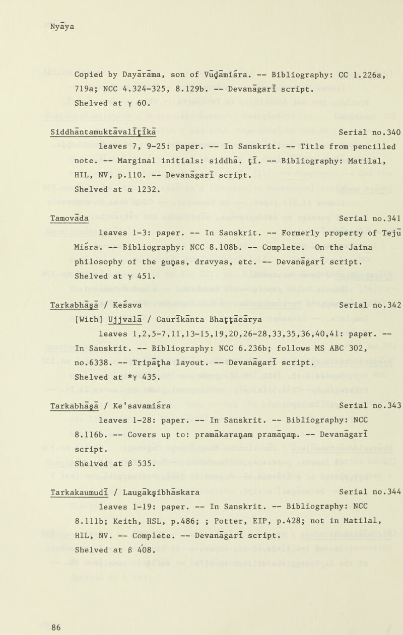 Copied by Daylrama, son of Vuijamisra. — Bibliography: CC 1.226a, 719a; NCC 4.324-325, 8.129b. — Devanagari script. Shelved at y 60. Siddhantamuktavalitlka Serial no.340 leaves 7, 9-25: paper. — In Sanskrit. — Title from pencilled note. — Marginal initials: siddha. fi. — Bibliography: Matilal, HIL, NV, p.110. — Devanagari script. Shelved at a 1232. Tamovada Serial no.341 leaves 1-3: paper. — In Sanskrit. — Formerly property of Teju Misra. — Bibliography: NCC 8.108b. — Complete. On the Jaina philosophy of the gu^as, dravyas, etc. — Devanagari script. Shelved at y 451. Tarkabhaga / Kesava Serial no.342 [With] Ujjvala / Gaurikanta Bhafcfcacarya leaves 1,2,5-7,11,13-15,19,20,26-28,33,35,36,40,41: paper. — In Sanskrit. — Bibliography: NCC 6.236b; follows MS ABC 302, no.6338. — Tripafha layout. — Devanagari script. Shelved at *y 435. Tarkabhaga / Ke'savamisra Serial no.343 leaves 1-28: paper. — In Sanskrit. — Bibliography: NCC 8.116b. — Covers up to: pramakara^am prama^aqi. — Devanagari script. Shelved at 8 535. Tarkakaumudi / Laugakgibhaskara Serial no.344 leaves 1-19: paper. — In Sanskrit. — Bibliography: NCC 8.111b; Keith, HSL, p.486; ; Potter, EIP, p.428; not in Matilal, HIL, NV. — Complete. — Devanagari script. Shelved at 8 408.