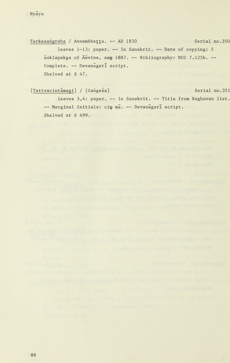 Tarkasangraha / Annambha^fa. — AD 1830 Serial no.350 leaves 1-13: paper. — In Sanskrit. — Date of copying: 5 suklapak§a of Asvina, saip 1887. — Bibliography: NCC 7.125b. — Complete. — Devanagari script. Shelved at 3 47. [Tattvacintamapi] / [Gangesa] Serial no.351 leaves 3,4: paper. — In Sanskrit. — Title from Raghavan list. — Marginal initials: clip ma. — Devanagari script. Shelved at 8 499.