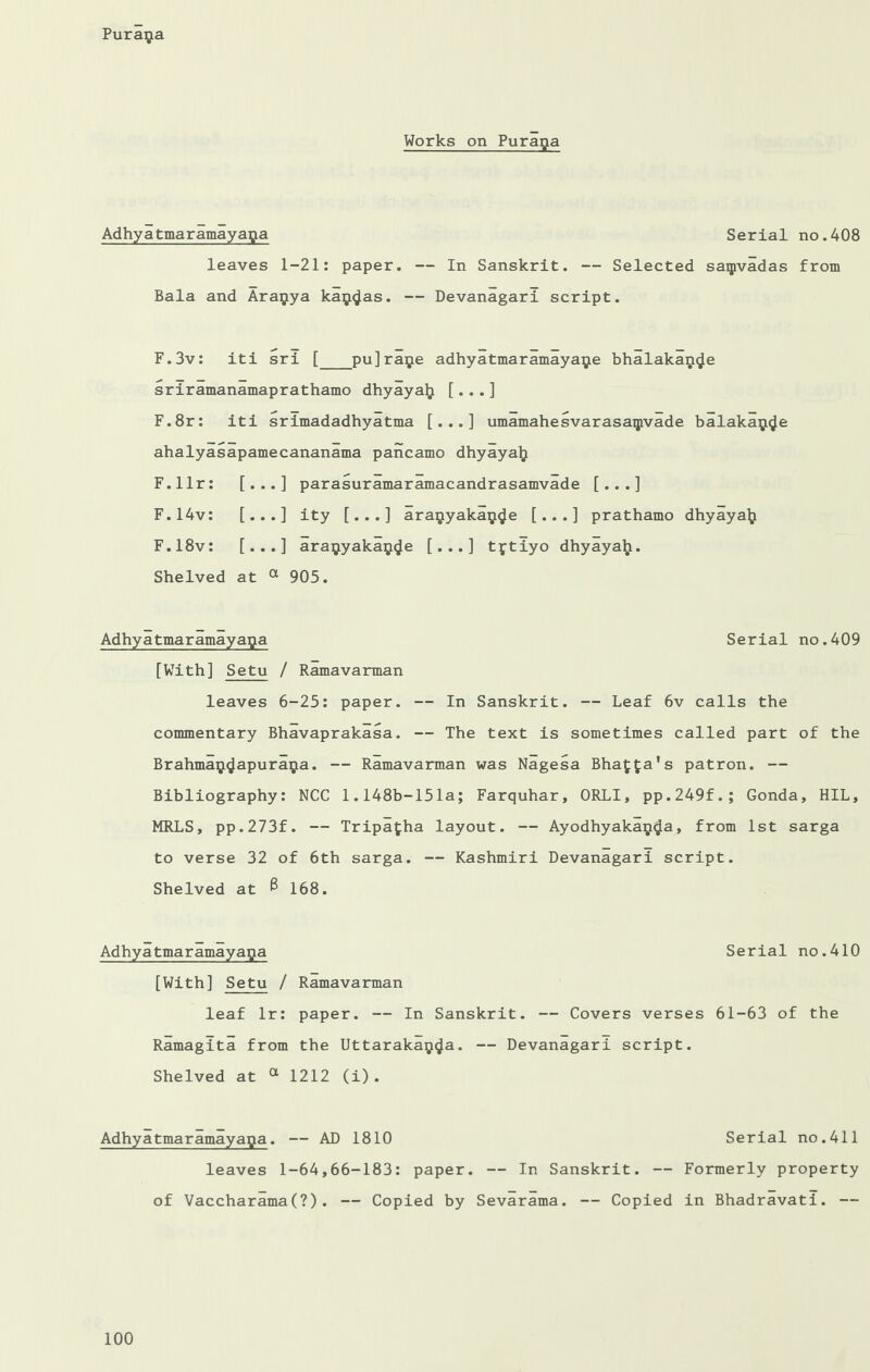 Works on Purapa Adhyatmaramayapa Serial no.408 leaves 1-21: paper. — In Sanskrit. — Selected saipvadas from Bala and Arapya klp^as. — Devanagari script. F.3v: iti sri [_pu]rape adhyatmaramayape bhalakan^e sriramanamaprathamo dhyaya^ [...] F.8r: iti srimadadhyatma [...] umamahesvarasaipvade balakap^e ahalyasapamecananama pancamo dhyayalj F.llr: [...] parasuramaramacandrasamvade [...] F.14v: [...] ity [...] arapyakap^e [...] prathamo dhyayalj F.18v: [...] arapyakap<Je [...] tptiyo dhyayah. Shelved at a 905. Adhyatmaramayapa Serial no.409 [With] Setu / Ramavarman leaves 6-25: paper. — In Sanskrit. — Leaf 6v calls the commentary Bhavaprakasa. — The text is sometimes called part of the Brahmap^apurapa. — Ramavarman was Nagesa Blia^a's patron. — Bibliography: NCC 1.148b-151a; Farquhar, ORLI, pp.249f.; Gonda, HIL, MRLS, pp.273f. — Tripafcha layout. — Ayodhyakaij^a, from 1st sarga to verse 32 of 6th sarga. — Kashmiri Devanagari script. Shelved at ^ 168. Adhyatmaramayapa Serial no.410 [With] Setu / Ramavarman leaf lr: paper. — In Sanskrit. — Covers verses 61-63 of the Ramagita from the Uttarakap^a. — Devanagari script. Shelved at a 1212 (i). Adhyatmaramayapa. — AD 1810 Serial no.411 leaves 1-64,66-183: paper. — In Sanskrit. — Formerly property of Vaccharama(?). — Copied by Sevarama. — Copied in Bhadravati. —