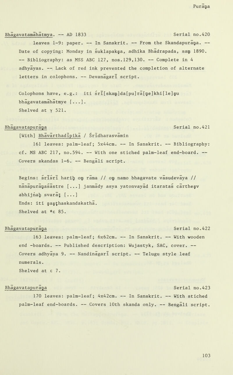 Bhagavatamahatmya. — AD 1833 Serial no.420 leaves 1-9: paper. — In Sanskrit. — From the Skandapuraija. — Date of copying: Monday in suklapak§a, adhika Bhadrapada, saip 1890. — Bibliography: as MSS ABC 127, nos.129,130. — Complete in 4 adhyayas. —. Lack of red ink prevented the completion of alternate letters in colophons. — Devanagari script. Colophons have, e.g.: iti sri[skaiji]da[pu]ra[9e]khi[le]§u bhagavatamahatmye [. .. ] . Shelved at y 521. Bhagavatapurapa Serial no.421 [With] Bhavarthadipika / Sridharasvamin 161 leaves: palm-leaf; 5x44cm. — In Sanskrit. — Bibliography: cf. MS ABC 217, no.594. — With one stiched palm-leaf end-board. — Covers skandas 1-6. — Bengali script. Begins: srisri harilj oip rama // oip namo bhagavate vasudevaya // nanapuraijasastre [...] janmady asya yatonvayad itaratas carthe§v abhijnalj svaraf [...] Ends: iti §a§£haskandakatha. Shelved at *e 85. Bhagavatapura^a Serial no.422 163 leaves: palm-leaf; 6x62cm. — In Sanskrit. — With wooden end -boards. — Published description: Wujastyk, SAC, cover. — Covers adhyaya 9. — Nandinagari script. — Telugu style leaf numerals. Shelved at e 7. Bhagavatapuraga Serial no.423 170 leaves: palm-leaf; 4x42cm. — In Sanskrit. — With stiched palm-leaf end-boards. — Covers 10th skanda only. — Bengali script.