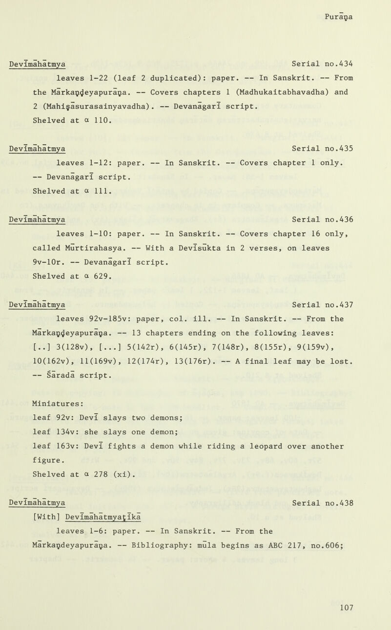 Devimahatmya Serial no.434 leaves 1-22 (leaf 2 duplicated): paper. — In Sanskrit. — From the Markaij^eyapuraija. — Covers chapters 1 (Madhukaitabhavadha) and 2 (Mahi§asurasainyavadha). — Devanagari script. Shelved at a 110. Devimahatmya leaves 1-12: paper. — Devanagari script. Shelved at ot 111. Devimahatmya Serial no.436 leaves 1-10: paper. — In Sanskrit. — Covers chapter 16 only, called Murtirahasya. — With a Devisukta in 2 verses, on leaves 9v-10r. — Devanagari script. Shelved at a 629. Devimahatmya Serial no.437 leaves 92v-185v: paper, col. ill. — In Sanskrit. — From the Marka$<Jeyapuraija. — 13 chapters ending on the following leaves: [..] 3(128v), [...] 5(142r), 6(145r), 7(148r), 8(155r), 9(159v), 10(162v), ll(169v), 12(174r), 13(176r). — A final leaf may be lost. — Sarada script. Miniatures: leaf 92v: Devi slays two demons; leaf 134v: she slays one demon; leaf 163v: Devi fights a demon while riding a leopard over another figure. Shelved at a 278 (xi). Devimahatmya Serial no.438 [With] Devimahatmyatika leaves 1-6: paper. — In Sanskrit. — From the Marka^deyapuraija. — Bibliography: mula begins as ABC 217, no.606; Serial no.435 — In Sanskrit. — Covers chapter 1 only.