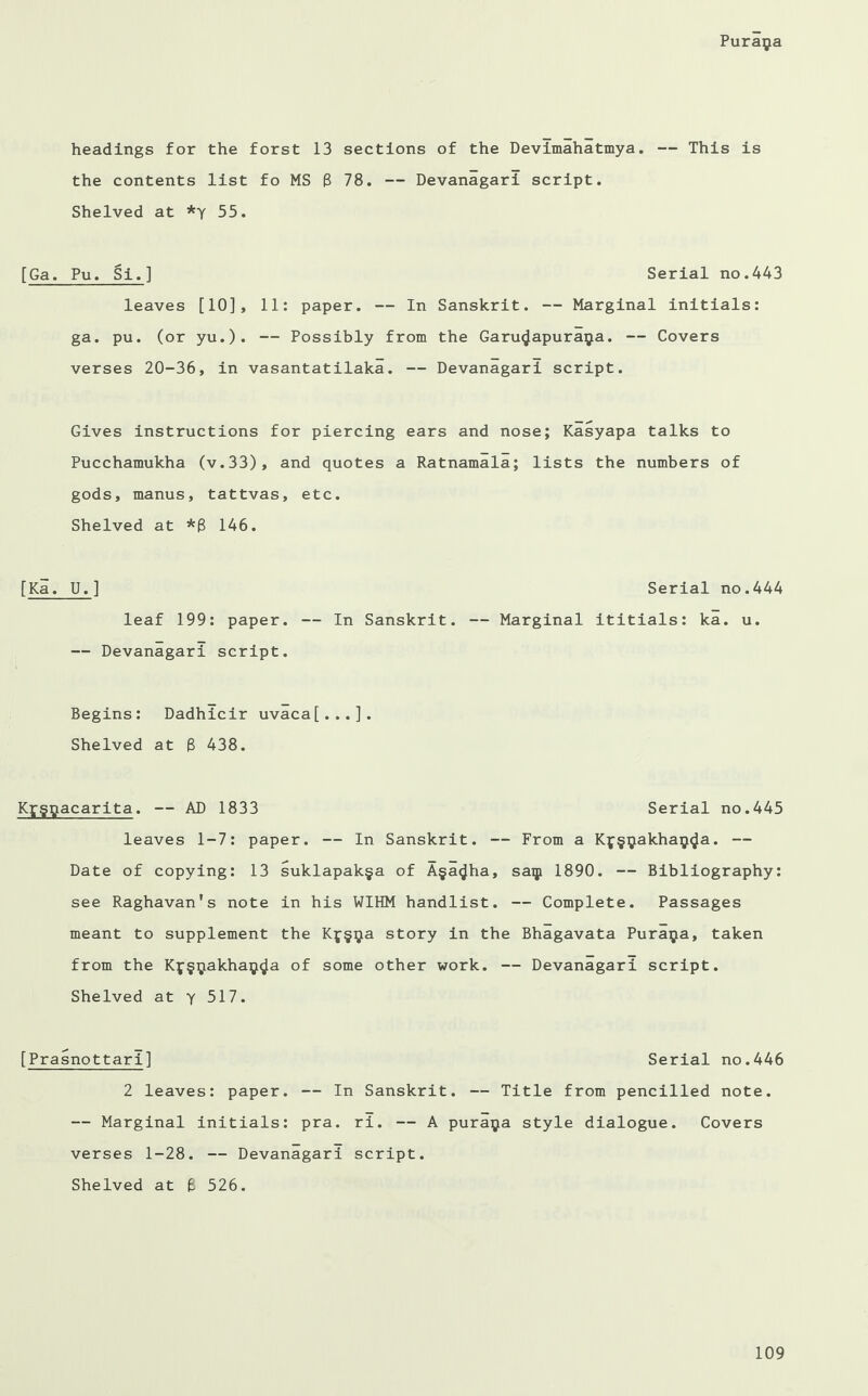 headings for the forst 13 sections of the Devlmahatmya. — This is the contents list fo MS 8 78. — Devanagarl script. Shelved at *y 55. [Ga. Pu. Si.] Serial no.443 leaves [10], 11: paper. — In Sanskrit. — Marginal initials: ga. pu. (or yu.). — Possibly from the Garu^apura^a. — Covers verses 20-36, in vasantatilaka. — Devanagarl script. Gives instructions for piercing ears and nose; Kasyapa talks to Pucchamukha (v.33), and quotes a Ratnamala; lists the numbers of gods, manus, tattvas, etc. Shelved at *8 146. [Ka. U.] leaf 199: paper. — In Sanskrit. — Devanagari script. Begins: Dadhicir uvaca[...]. Shelved at 8 438. Kfggacarita. — AD 1833 Serial no.445 leaves 1-7: paper. — In Sanskrit. — From a Kf§yakhaij<Ja. — Date of copying: 13 suklapak§a of A§a<Jha, saqi 1890. — Bibliography: see Raghavan's note in his WIHM handlist. — Complete. Passages meant to supplement the Kj§^a story in the Bhagavata Puraija, taken from the Kf§^akhaij^a of some other work. — Devanagari script. Shelved at y 517. [Prasnottari] Serial no.446 2 leaves: paper. — In Sanskrit. — Title from pencilled note. — Marginal initials: pra. ri. — A puraija style dialogue. Covers verses 1-28. — Devanagari script. Shelved at 8 526. Serial no.444 — Marginal ititials: ka. u.