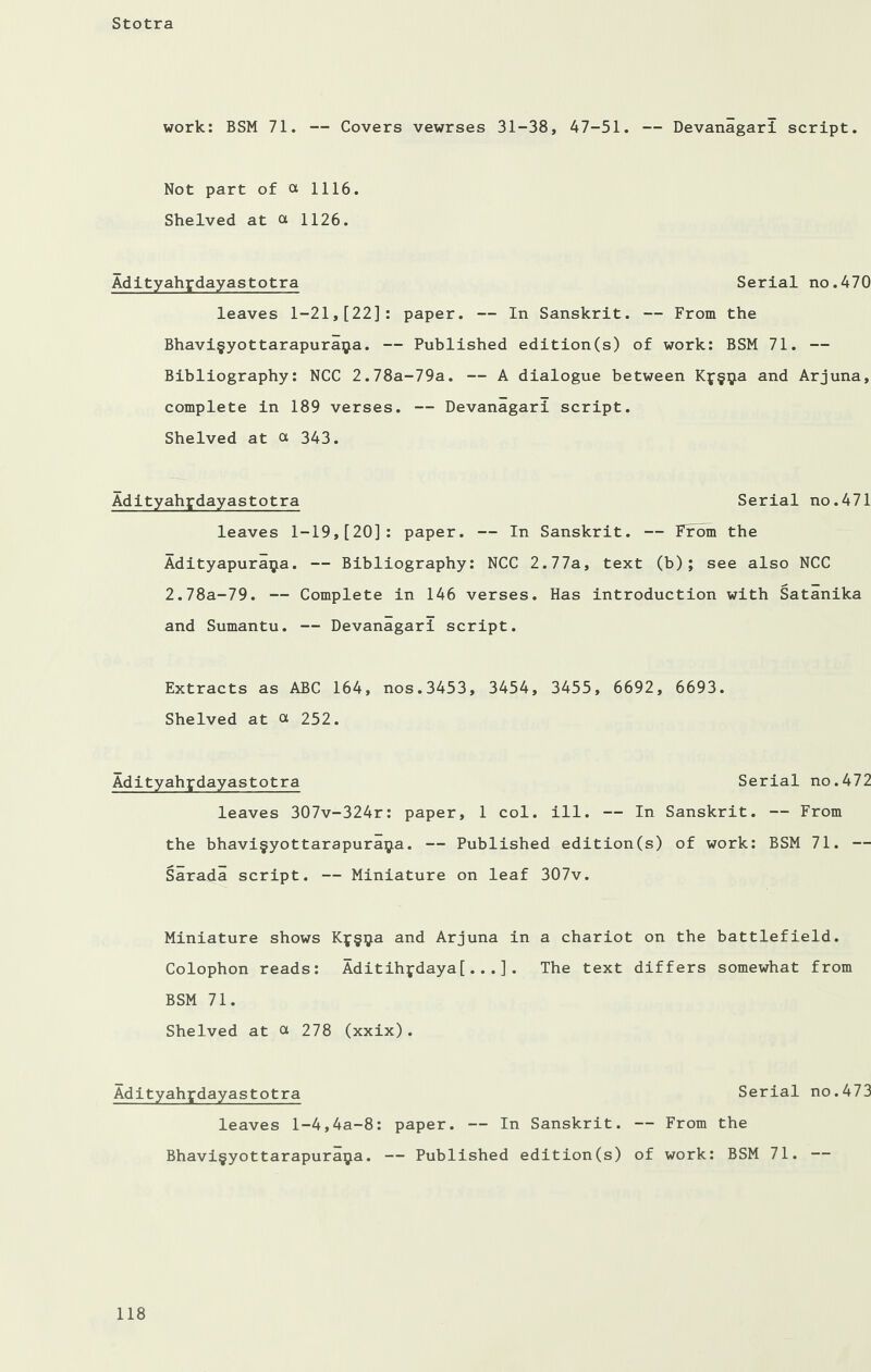 work: BSM 71. — Covers vewrses 31-38, 47-51. — Devanagari script. Not part of ot 1116. Shelved at ot 1126. Adityahydayastotra Serial no.470 leaves 1-21,[22]: paper. — In Sanskrit. — From the Bhavi§yottarapura$a. — Published edition(s) of work: BSM 71. — Bibliography: NCC 2.78a-79a. — A dialogue between Kf§^a and Arjuna, complete in 189 verses. — Devanagari script. Shelved at ot 343. Adityahydayastotra Serial no.471 leaves 1-19,[20]: paper. — In Sanskrit. — From the Adityapuraija. — Bibliography: NCC 2.77a, text (b) ; see also NCC 2.78a-79. — Complete in 146 verses. Has introduction with Satanika and Sumantu. — Devanagari script. Extracts as ABC 164, nos.3453, 3454, 3455, 6692, 6693. Shelved at ot 252. Adityahpdayastotra Serial no.472 leaves 307v-324r: paper, 1 col. ill. — In Sanskrit. — From the bhavi§yottarapura$a. — Published edition(s) of work: BSM 71. — Sarada script. — Miniature on leaf 307v. Miniature shows and Arjuna in a chariot on the battlefield. Colophon reads: Aditihfdaya[...]. The text differs somewhat from BSM 71. Shelved at ot 278 (xxix). Adityahpdayastotra Serial no.473 leaves l-4,4a-8: paper. — In Sanskrit. — From the Bhavi§yottarapuraya. — Published edition(s) of work: BSM 71. —