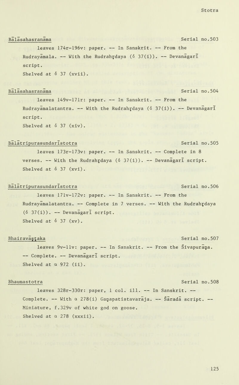 Balasahasranama Serial no.503 leaves 174r-196v: paper. — In Sanskrit. — From the Rudrayamala. — With the Rudrahpdaya (6 37(i)). — Devanagari script. Shelved at <5 37 (xvii). Balasahasranama Serial no.504 leaves 149v-171r: paper. — In Sanskrit. — From the Rudrayamalatantra. — With the Rudrahpdaya (6 37(i) ) . — Devanagari script. Shelved at 6 37 (xiv). Balatripurasundaristotra Serial no.505 leaves 173r-173v: paper. — In Sanskrit. — Complete in 8 verses. — With the Rudrahfdaya (6 37(i)). — Devanagari script. Shelved at 6 37 (xvi). Balatripurasundaristotra leaves 171v-172v: paper. — In Sanskrit. Rudrayamalatantra. — Complete in 7 verses. - (6 37(i)). — Devanagari script. Shelved at <5 37 (xv) . Bhairavagfcaka leaves 9v-l.lv: paper. — In Sanskrit. — Complete. — Devanagari script. Shelved at a 972 (ii). Bhaumastotra Serial no.508 leaves 328r-330r: paper, 1 col. ill. — In Sanskrit. — Complete. — With a 278(i) Gaijapatistavaraja. — Sarada script. — Miniature, f.329v of white god on goose. Shelved at a 278 (xxxii). Serial no.507 — From the Sivapuraija. Serial no.506 — From the — With the Rudrahjdaya