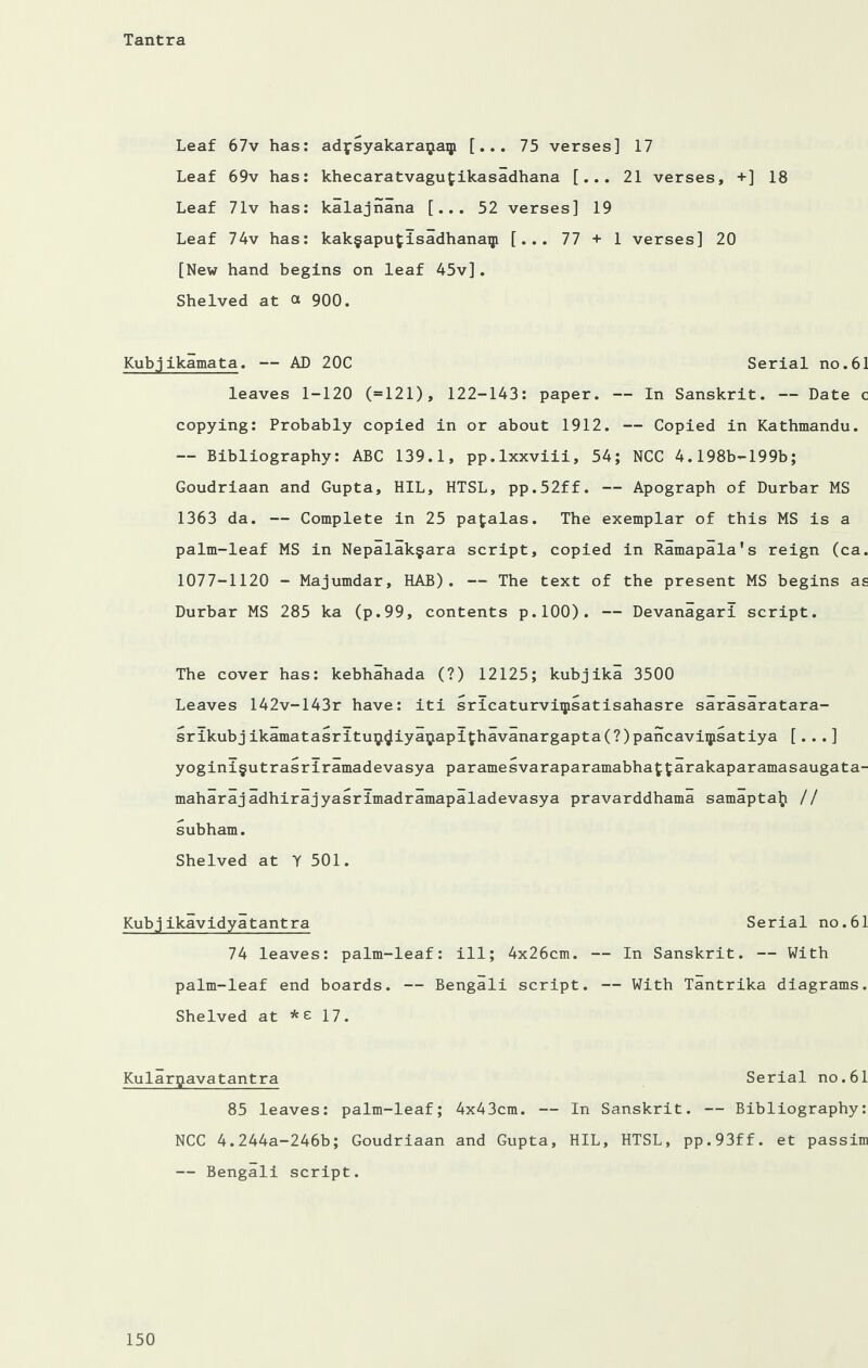 Leaf 67v has: adjsyakaraijaip [... 75 verses] 17 Leaf 69v has: khecaratvagufcikasadhana [... 21 verses, +] 18 Leaf 71v has: kalajnana [... 52 verses] 19 Leaf 74v has: kak§apu£isadhanaip [... 77 + 1 verses] 20 [New hand begins on leaf 45v]. Shelved at a 900. Kubjikamata. — AD 20C Serial no.61 leaves 1-120 (=121), 122-143: paper. — In Sanskrit. — Date c copying: Probably copied in or about 1912. — Copied in Kathmandu. — Bibliography: ABC 139.1, pp.lxxviii, 54; NCC 4.198b-199b; Goudriaan and Gupta, HIL, HTSL, pp.52ff. — Apograph of Durbar MS 1363 da. — Complete in 25 pafcalas. The exemplar of this MS is a palm-leaf MS in Nepalak§ara script, copied in Ramapala's reign (ca. 1077-1120 - Majumdar, HAD). — The text of the present MS begins as Durbar MS 285 ka (p.99, contents p.100). — Devanagari script. The cover has: kebhahada (?) 12125; kubjika 3500 Leaves 142v-143r have: iti sricaturviipsatisahasre sarasaratara- srikubjikamatasritu9^iyaijapithavanargapta(?)pancaviqisatiya [... ] yogini§utrasriramadevasya paramesvaraparamabhat^arakaparamasaugata- maharaj adhirajyasrimadramapaladevasya pravarddhama samaptalj // subham. Shelved at Y 501. Kubjikavidyatantra 74 leaves: palm-leaf: ill; 4x26cm. palm-leaf end boards. — Bengali script. Shelved at *£ 17. Kularpavatantra Serial no.61 85 leaves: palm-leaf; 4x43cm. — In Sanskrit. — Bibliography: NCC 4.244a-246b; Goudriaan and Gupta, HIL, HTSL, pp.93ff. et passim — Bengali script. Serial no.61 — In Sanskrit. — With — With Tantrika diagrams.