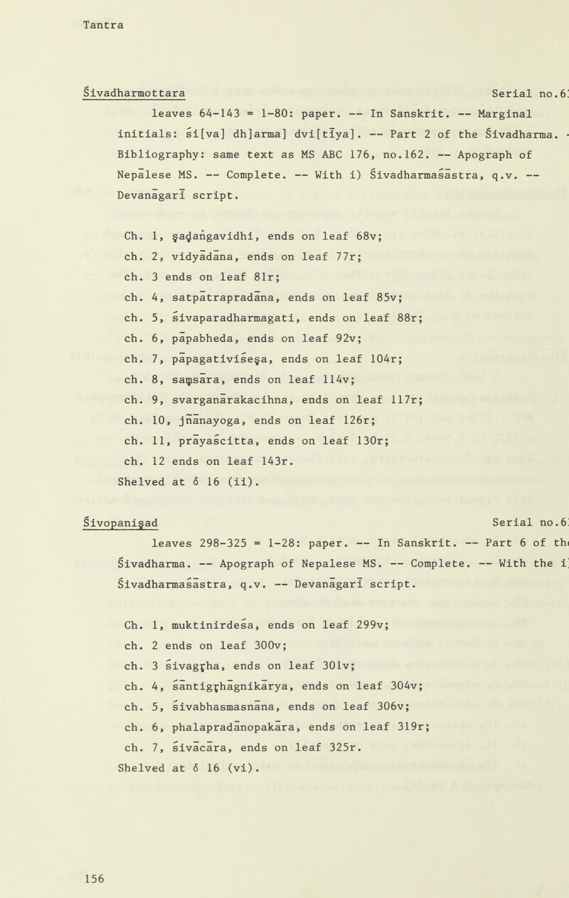 Sivadharmottara Serial no.6 leaves 64-143 = 1-80: paper. — In Sanskrit. — Marginal initials: si[va] dh]arma] dvi[tiya]. — Part 2 of the Sivadharma. Bibliography: same text as MS ABC 176, no.162. — Apograph of Nepalese MS. — Complete. — With i) Sivadharmasastra, q.v. — Devanagari script. Ch. 1, ga^angavidhi, ends on leaf 68v; ch. 2, vidyadana, ends on leaf 77r; ch. 3 ends on leaf 81r; ch. 4, satpatrapradana, ends on leaf 85v; ch. 5, sivaparadharmagati, ends on leaf 88r; ch. 6, papabheda, ends on leaf 92v; ch. 7, papagativisega, ends on leaf 104r; ch. 8, saipsara, ends on leaf 114v; ch. 9, svarganarakacihna, ends on leaf 117r; ch. 10, jnanayoga, ends on leaf 126r; ch. 11, prayascitta, ends on leaf 130r; ch. 12 ends on leaf 143r. Shelved at 6 16 (ii). Sivopanigad leaves 298-325 = 1-28: paper. — In Sanskrit. - Sivadharma. — Apograph of Nepalese MS. — Complete. Sivadharmasastra, q.v. — Devanagari script. Ch. 1, muktinirdesa, ends on leaf 299v; ch. 2 ends on leaf 300v; ch. 3 sivagjha, ends on leaf 301v; ch. 4, santigfhagnikarya, ends on leaf 304v; ch. 5, sivabhasmasnana, ends on leaf 306v; ch. 6, phalapradanopakara, ends on leaf 319r; ch. 7, sivacara, ends on leaf 325r. Shelved at 6 16 (vi). Serial no.6 — Part 6 of th — With the i