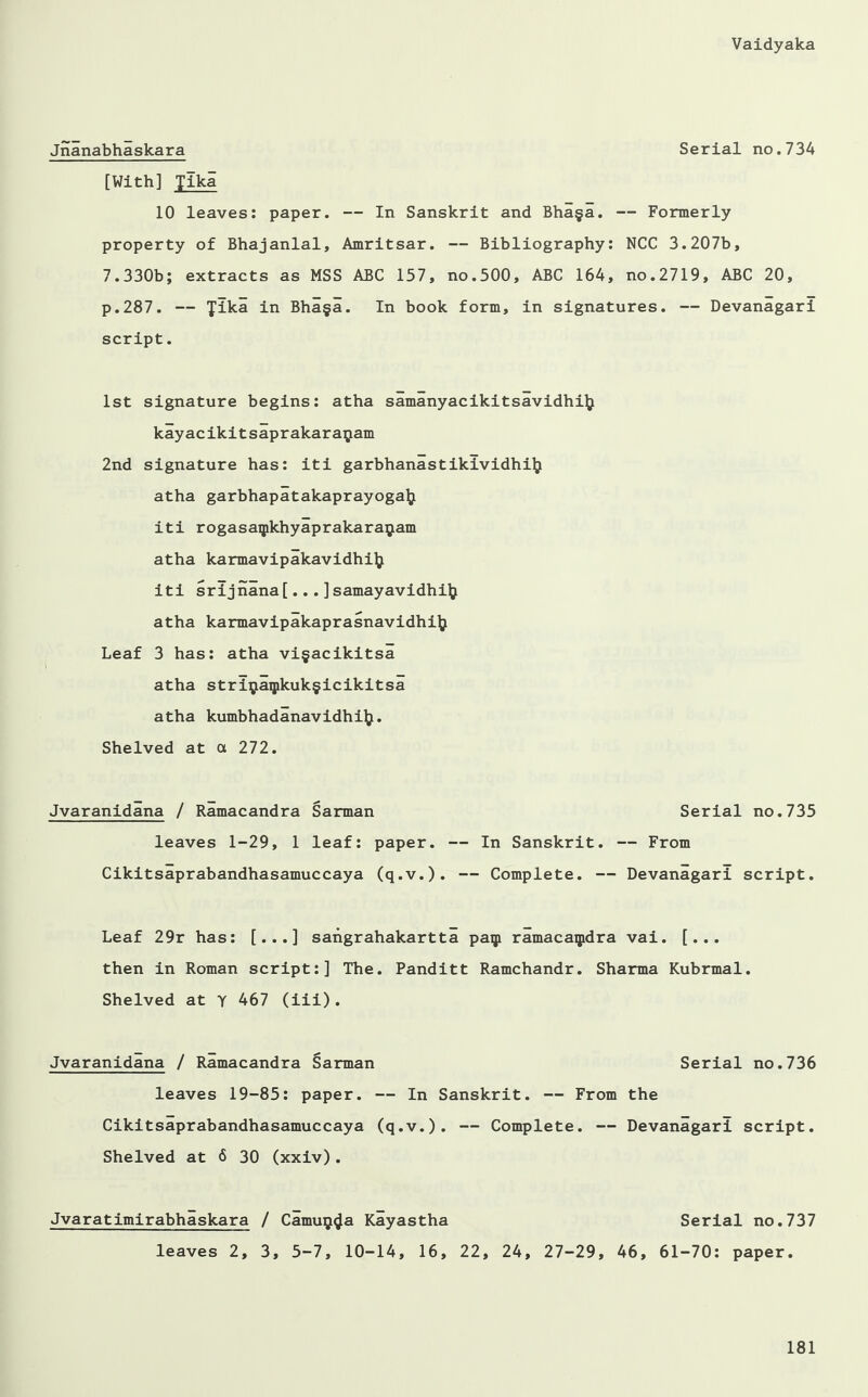 Jnanabhaskara Serial no.734 [With] Tika 10 leaves: paper. — In Sanskrit and Bha§a. — Formerly property of Bhajanlal, Amritsar. — Bibliography: NCC 3.207b, 7.330b; extracts as MSS ABC 157, no.500, ABC 164, no.2719, ABC 20, p.287. — fika in Bha§a. In book form, in signatures. — Devanagari script. 1st signature begins: atha samanyacikitsavidhi]} kayacikitsaprakaraijam 2nd signature has: iti garbhanastikividhilj atha garbhapatakaprayogalj iti rogasaqikhyaprakaraijiam atha karmavipakavidhi]} iti srijnana[... ] samayavidhilj atha karmavipakaprasnavidhilj Leaf 3 has: atha vi§acikitsa atha strLjaipkuk§icikitsa atha kumbhadanavidhilj. Shelved at a 272. Jvaranidana / Ramacandra Sarman Serial no.735 leaves 1-29, 1 leaf: paper. — In Sanskrit. — From Cikitsaprabandhasamuccaya (q.v.). — Complete. — Devanagari script. Leaf 29r has: [...] sangrahakartta paip ramacaipdra vai. [... then in Roman script:] The. Panditt Ramchandr. Sharma Kubrmal. Shelved at Y 467 (iii). Jvaranidana / Ramacandra Sarman Serial no.736 leaves 19-85: paper. — In Sanskrit. — From the Cikitsaprabandhasamuccaya (q.v.). — Complete. — Devanagari script. Shelved at 6 30 (xxiv). Jvaratimirabhaskara / Camu^a Kayastha Serial no.737 leaves 2, 3, 5-7, 10-14, 16, 22, 24, 27-29, 46, 61-70: paper.