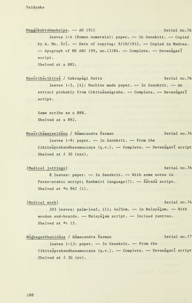 Mapjukabrahmakalpa. — AD 1912 Serial no.76' leaves 1-4 (Roman numerals): paper. — In Sanskrit. — Copied by A. Mu. Sri. — Date of copying: 9/10/1912. — Copied in Madras. — Apograph of MS ABC 199, no.13184. — Complete. — Devanagarl script. Shelved at a 885. Masurikacikitsa / Cakrapapi Datta Serial no.76i leaves 1-3, [4]: Machine made paper. — In Sanskrit. — An extract probably from Cikitsasangraha. — Complete. — Devanagarl script. Same scribe as a 888. Shelved at a 892. Masurikamayanidana / Ramacandra Sarman Serial no.76 leaves 1-9: paper. — In Sanskrit. — From the Cikitsaprabandhasamuccaya (q.v.). — Complete. — Devanagarl script Shelved at 6 30 (xxx). [Medical jottings] Serial no.76< 8 leaves: paper. — In Sanskrit. — With some notes in Perso-arabic script; Kashmiri language(?). — Sarada script. Shelved at *a 862 (i). [Medical work] 203 leaves: palm-leaf, ill; 4x25cm. wooden end-boards. — Malayajam script. Shelved at *e 15. Muflhagarbhanidana / Ramacandra Sarman Serial no.77' leaves 1-13: paper. — In Sanskrit. — From the Cikitsaprabandhasamuccaya (q.v.). — Complete. — Devanagarl script Shelved at 6 30 (xv). Serial no.76 — In Malayajam. — With — Incised yantras.