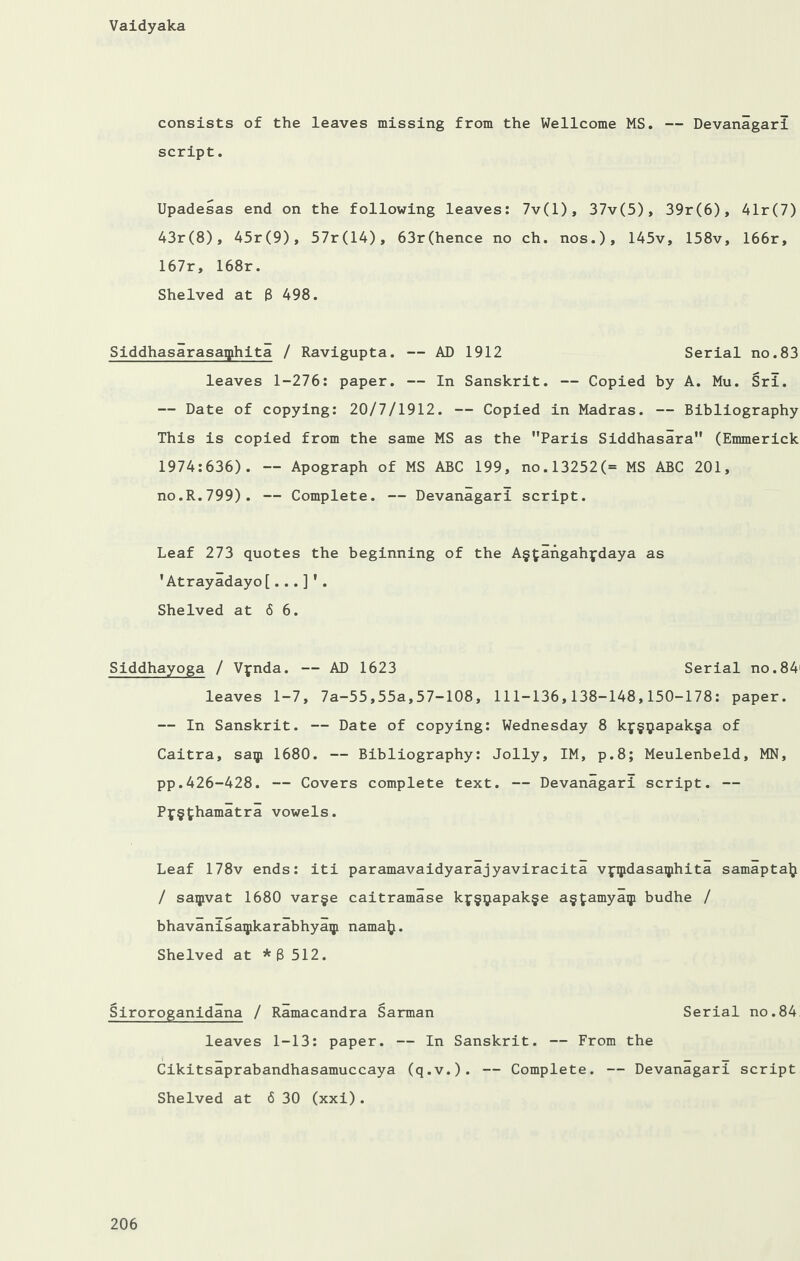 consists of the leaves missing from the Wellcome MS. — Devanagarl script. Upadesas end on the following leaves: 7v(l), 37v(5), 39r(6), 41r(7) 43r(8), 45r(9), 57r(14), 63r(hence no ch. nos.), 145v, 158v, 166r, 167r, 168r. Shelved at 8 498. Siddhasarasaiphita / Ravigupta. — AD 1912 Serial no.83 leaves 1-276: paper. — In Sanskrit. — Copied by A. Mu. Sri. — Date of copying: 20/7/1912. — Copied in Madras. — Bibliography This is copied from the same MS as the Paris Siddhasara (Emmerick 1974:636). -- Apograph of MS ABC 199, no.l3252(= MS ABC 201, no.R.799). — Complete. — Devanagarl script. Leaf 273 quotes the beginning of the A§£angahfdaya as ’Atrayadayo[...]’. Shelved at 66. Siddhayoga / Vynda. — AD 1623 Serial no.84' leaves 1-7, 7a-55,55a,57-108, 111-136,138-148,150-178: paper. — In Sanskrit. — Date of copying: Wednesday 8 kf§yapak§a of Caitra, saip 1680. — Bibliography: Jolly, IM, p.8; Meulenbeld, MN, pp.426-428. — Covers complete text. — Devanagari script. — Pf§thamatra vowels. Leaf 178v ends: iti paramavaidyarajyaviracita vppdasaiphita samaptalj / saipvat 1680 var§e caitramase kf§^apak§e a§tamyaiji budhe / bhavanisaipkarabhyaip namaft. Shelved at * 3 512. Siroroganidana / Ramacandra Sarman Serial no.84 leaves 1-13: paper. — In Sanskrit. — From the Cikitsaprabandhasamuccaya (q.v.). — Complete. — Devanagari script Shelved at 6 30 (xxi).