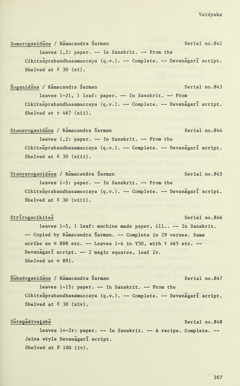 Somaroganidana / Ramacandra Sarman Serial no.842 leaves 1,2: paper. — In Sanskrit. — From the Cikitsaprabandhasamuccaya (q.v.). — Complete. — Devanagari script. Shelved at 6 30 (xi). Soganidana / Ramacandra Sarman leaves 1-21, 1 leaf: paper. Cikitsaprabandhasamuccaya (q.v.). Shelved at Y 467 (xii). Stanaroganidana / Ramacandra Sarman Serial no.844 leaves 1,2: paper. — In Sanskrit. — From the Cikitsaprabandhasamuccaya (q.v.). — Complete. — Devanagari script. Shelved at 6 30 (xiii). Stanyaroganidana / Ramacandra Sarman Serial no.845 leaves 1-5: paper. — In Sanskrit. — From the Cikitsaprabandhasamuccaya (q.v.). — Complete. — Devanagari script. Shelved at 6 30 (viii). Strirogacikitsa Serial no.846 leaves 1-5, 1 leaf: machine made paper, ill.. — In Sanskrit. — Copied by Ramacandra Sarman. — Complete in 29 verses. Same scribe as a 888 etc. — Leaves 1-4 in Y30, with Y 465 etc. — Devanagari script. — 2 magic squares, leaf 2v. Shelved at a 891. Sukadoganidana / Ramacandra Sarman Serial no.847 leaves 1-15: paper. — In Sanskrit. — From the Cikitsaprabandhasamuccaya (q.v.). — Complete. — Devanagari script. Shelved at 6 30 (xiv). Suragadivataka Serial no.848 leaves lv-2r: paper. — In Sanskrit. — A recipe. Complete. — Jaina style Devanagari script. Shelved at B 100 (iv). Serial no.843 — In Sanskrit. — From — Complete. — Devanagari script.