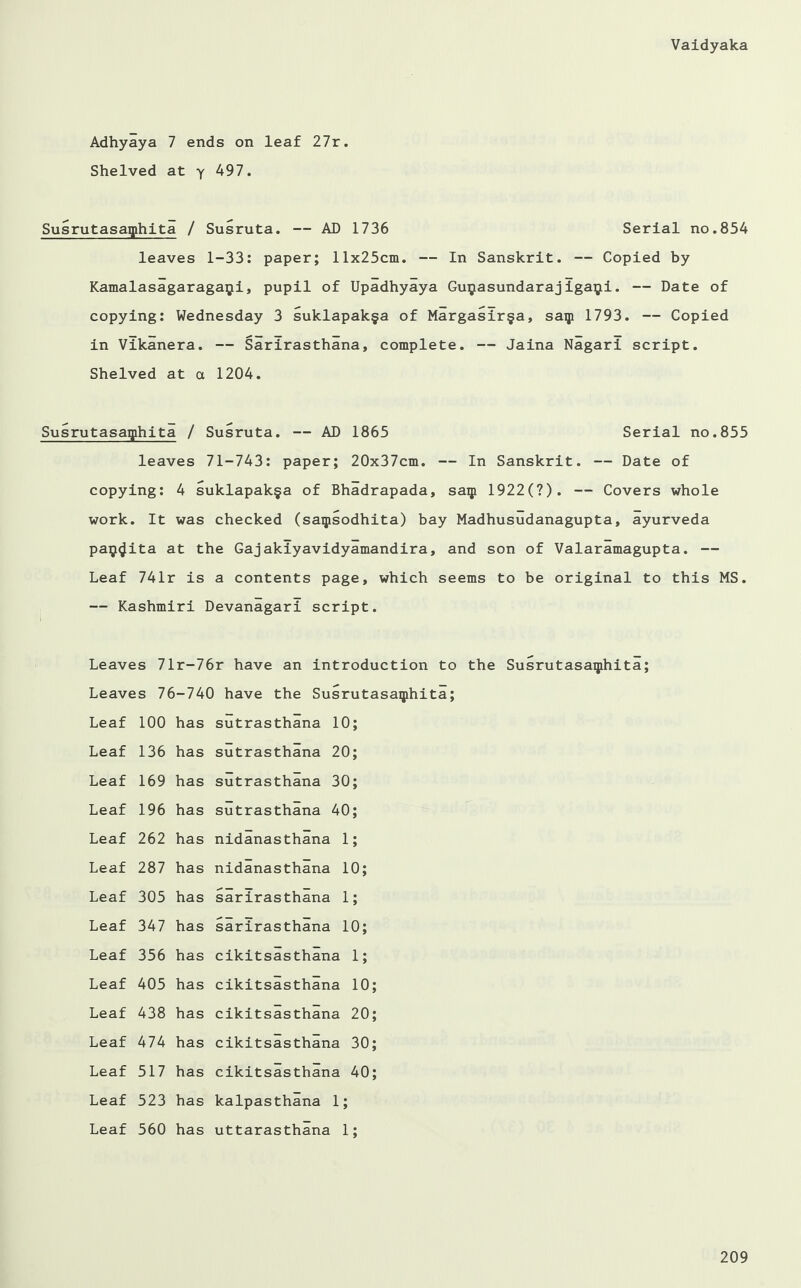 Adhyaya 7 ends on leaf 27r. Shelved at y 497. Susrutasaiphita / Susruta. — AD 1736 Serial no.854 leaves 1-33: paper; 11x25cm. — In Sanskrit. — Copied by Kamalasagaragapi, pupil of Upadhyaya Guijasundarajigaipi. — Date of copying: Wednesday 3 suklapak§a of Margasir§a, saip 1793. — Copied in Vikanera. — Sarirasthana, complete. — Jaina Nagari script. Shelved at a 1204. Susrutasaiphita / Susruta. — AD 1865 Serial no.855 leaves 71-743: paper; 20x37cm. — In Sanskrit. — Date of copying: 4 suklapak§a of Bhadrapada, saip 1922(7). — Covers whole work. It was checked (saipsodhita) bay Madhusudanagupta, ayurveda paij^ita at the Gajakiyavidyamandira, and son of Valaramagupta. — Leaf 741r is a contents page, which seems to be original to this MS. — Kashmiri Devanagari script. Leaves 71r-76r have an introduction to the Susrutasaiphita; Leaves 76-740 have the Susrutasaiphita; Leaf 100 has sutrasthana 10 Leaf 136 has sutrasthana 20 Leaf 169 has sutrasthana 30 Leaf 196 has sutrasthana 40 Leaf 262 has nidanasthana 1 Leaf 287 has nidanasthana 10; Leaf 305 has sarirasthana 1 9 Leaf 347 has sarirasthana 10; Leaf 356 has cikitsasthana i; Leaf 405 has cikitsasthana 10 Leaf 438 has cikitsasthana 20 Leaf 474 has cikitsasthana 30 Leaf 517 has cikitsasthana 40 Leaf 523 has kalpasthana 1; Leaf 560 has uttarasthana 1 9