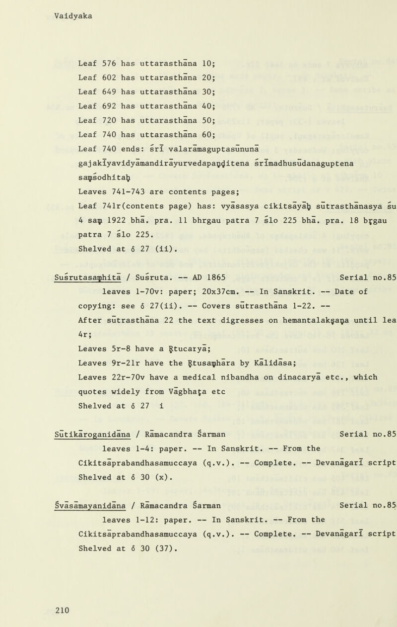 Leaf 576 has uttarasthana 10; Leaf 602 has uttarasthana 20; Leaf 649 has uttarasthana 30; Leaf 692 has uttarasthana 40; Leaf 720 has uttarasthana 50; Leaf 740 has uttarasthana 60; Leaf 740 ends: srl valaramaguptasununa gaj akiyavidyamandirayurvedapay^itena srimadhusudanaguptena saqisodhitaty Leaves 741-743 are contents pages; Leaf 741r(contents page) has: vyasasya cikitsayalj sutrasthanasya su 4 saip 1922 bha. pra. 11 bhrgau patra 7 slo 225 bha. pra. 18 bygau patra 7 slo 225. Shelved at 6 27 (il). Susrutasaqihita / Susruta. — AD 1865 Serial no.85 leaves l-70v: paper; 20x37cm. — In Sanskrit. — Date of copying: see 6 27(ii). — Covers sutrasthana 1-22. — After sutrasthana 22 the text digresses on hemantalak§a$a until lea 4r; Leaves 5r-8 have a Rtucarya; Leaves 9r-21r have the ^tusaqjihara by Kalidasa; Leaves 22r-70v have a medical nibandha on dinacarya etc., which quotes widely from Vagbhafa etc Shelved at 6 27 i Sutikaroganidana / Ramacandra Sarman Serial no.85 leaves 1-4: paper. — In Sanskrit. — From the Cikitsaprabandhasamuccaya (q.v.). — Complete. — Devanagari script Shelved at 6 30 (x). Svasamayanidana / Ramacandra Sarman Serial no.85; leaves 1-12: paper. — In Sanskrit. — From the Cikitsaprabandhasamuccaya (q.v.). — Complete. — Devanagari script Shelved at 6 30 (37).