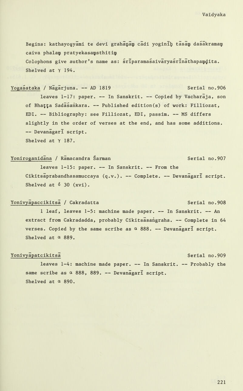 Begins: kathayof yami te devi grahaijaip cadi yogini^i tasaip dasakramaqi caiva phalaip pratyekasaipsthitiqi Colophons give author's name as: sriparamasaivaryasrlnathapaip^ita. Shelved at Y 194. Yogasataka / Nagarjuna. — AD 1819 Serial no.906 leaves 1-17: paper. — In Sanskrit. — Copied by Vacharaja, son of Bhaf£a Sadasankara. — Published edition(s) of work: Filliozat, EDI. — Bibliography: see Filliozat, EDI, passim. — MS differs slightly in the order of verses at the end, and has some additions. — Devanagari script. Shelved at Y 187. Yoniroganidana / Ramacandra Sarman Serial no.907 leaves 1-15: paper. — In Sanskrit. — From the Cikitsaprabandhasamuccaya (q.v.). — Complete. — Devanagari script. Shelved at <5 30 (xvi). Yonivyapaccikitsa / Cakradatta Serial no.908 1 leaf, leaves 1-5: machine made paper. — In Sanskrit. — An extract from Cakradadda, probably Cikitsasangraha. — Complete in 64 verses. Copied by the same scribe as a 888. — Devanagari script. Shelved at 889. Yonivyapatcikitsa Serial no.909 leaves 1-4: machine made paper. — In Sanskrit. — Probably the same scribe as a 888, 889. — Devanagari script. Shelved at ot 890.