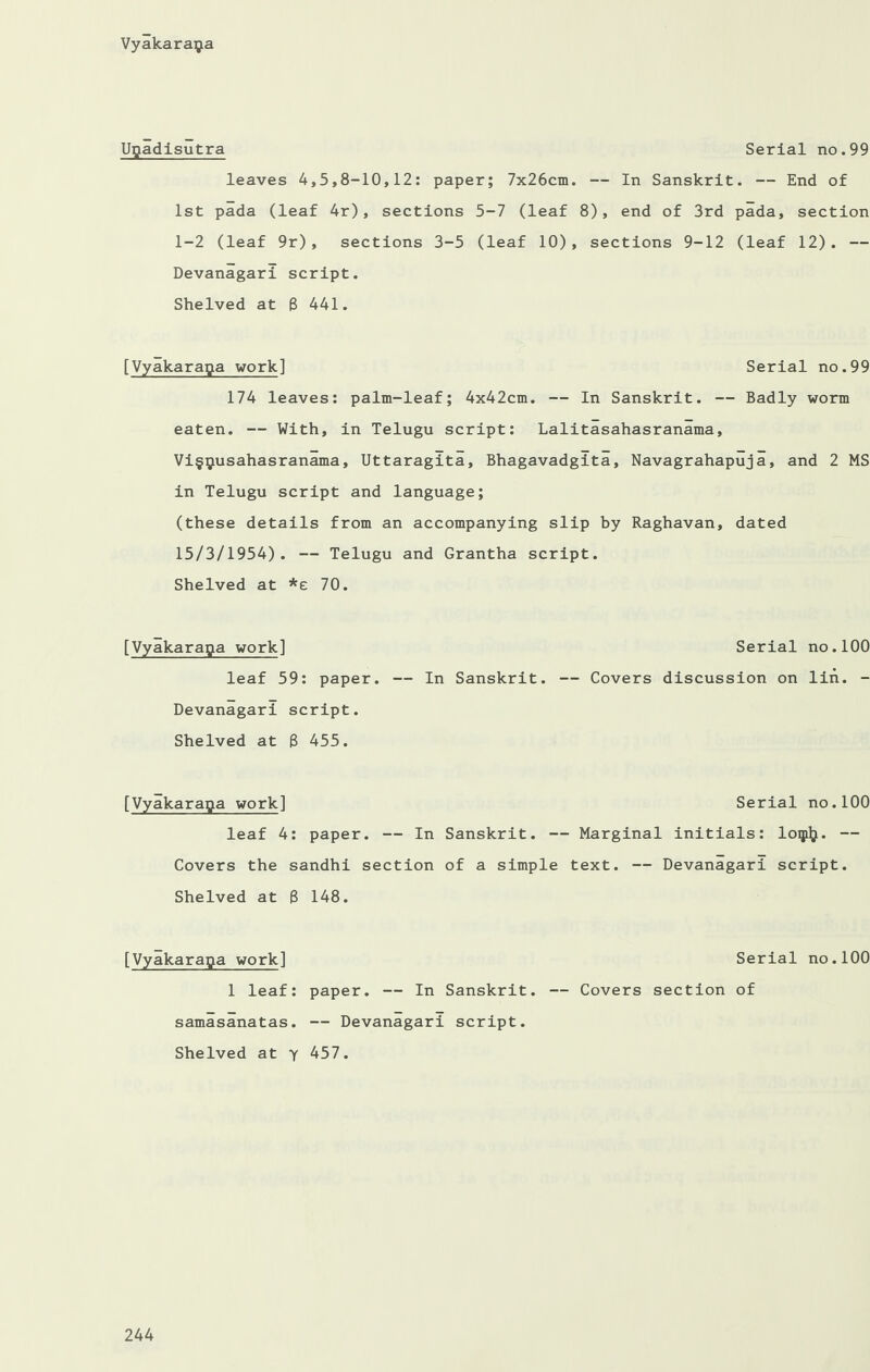 Ugadisutra Serial no.99 leaves 4,5,8-10,12: paper; 7x26cm. — In Sanskrit. — End of 1st pada (leaf 4r), sections 5-7 (leaf 8), end of 3rd pada, section 1-2 (leaf 9r), sections 3-5 (leaf 10), sections 9-12 (leaf 12). — Devanagari script. Shelved at 6 441. [Vyakaraga work] Serial no.99 174 leaves: palm-leaf; 4x42cm. — In Sanskrit. — Badly worm eaten. — With, in Telugu script: Lalitasahasranama, Vi§^usahasranama, Uttaragita, Bhagavadgita, Navagrahapuja, and 2 MS in Telugu script and language; (these details from an accompanying slip by Raghavan, dated 15/3/1954). — Telugu and Grantha script. Shelved at *£ 70. [Vyakarapa work] leaf 59: paper. Devanagari script. Shelved at 8 455. [Vyakarapa work] Serial no.100 leaf 4: paper. — In Sanskrit. — Marginal initials: loqi^. — Covers the sandhi section of a simple text. — Devanagari script. Shelved at 8 148. [Vyakaraga work] Serial no.100 1 leaf: paper. — In Sanskrit. — Covers section of samasanatas. — Devanagari script. Shelved at y 457. Serial no.100 — In Sanskrit. — Covers discussion on lin. -