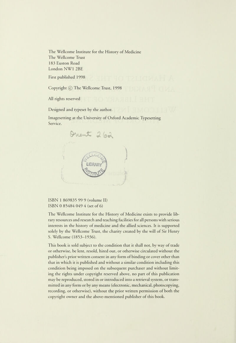 The Wellcome Institute for the History of Medicine The Wellcome Trust 183 Euston Road London NW1 2BE First published 1998 Copyright © The Wellcome Trust, 1998 All rights reserved Designed and typeset by the author. Imagesetting at the University of Oxford Academic Typesetting Service. 2 (o«s ISBN 1 869833 99 9 (volume II) ISBN 0 85484 049 4 (set of 6) The Wellcome Institute for the History of Medicine exists to provide lib¬ rary resources and research and teaching facilities for all persons with serious interests in the history of medicine and the allied sciences. It is supported solely by the Wellcome Trust, the charity created by the will of Sir Henry S. Wellcome (1853-1936). This book is sold subject to the condition that it shall not, by way of trade or otherwise, be lent, resold, hired out, or otherwise circulated without the publisher’s prior written consent in any form of binding or cover other than that in which it is published and without a similar condition including this condition being imposed on the subsequent purchaser and without limit¬ ing the rights under copyright reserved above, no part of this publication may be reproduced, stored in or introduced into a retrieval system, or trans¬ mitted in any form or by any means (electronic, mechanical, photocopying, recording, or otherwise), without the prior written permission of both the copyright owner and the above-mentioned publisher of this book.
