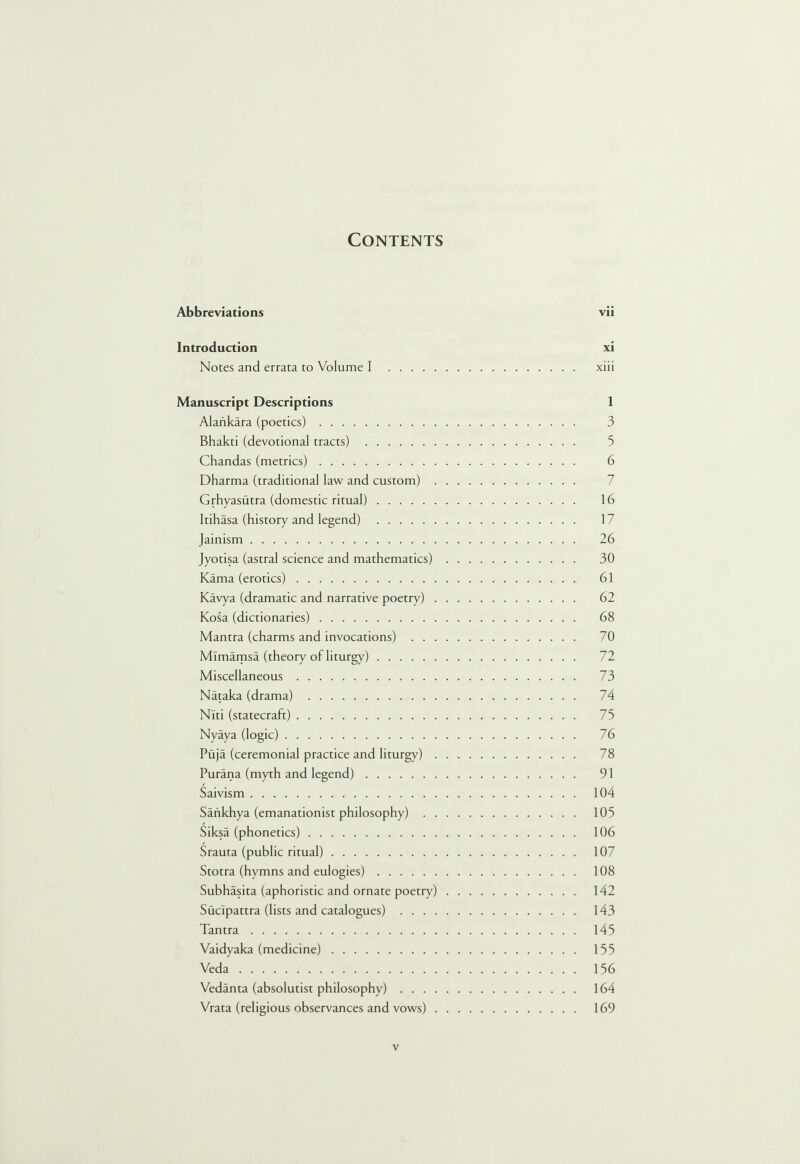 Contents Abbreviations vii Introduction xi Notes and errata to Volume I . xiii Manuscript Descriptions 1 Alankara (poetics). 3 Bhakti (devotional tracts) . 3 Chandas (metrics). 6 Dharma (traditional law and custom). Grhyasutra (domestic ritual). 16 Itihasa (history and legend) . 17 Jainism. 26 Jyotisa (astral science and mathematics). 30 Kama (erotics). 61 Kavya (dramatic and narrative poetry). 62 Kosa (dictionaries). 68 Mantra (charms and invocations) . 70 Mlmamsa (theory of liturgy). 72 Miscellaneous. 73 Nataka (drama) . 74 Nlti (statecraft). 73 Nyaya (logic). 76 Puja (ceremonial practice and liturgy). 78 Purana (myth and legend). 91 Saivism. 104 Saiikhya (emanationist philosophy) . 105 Siksa (phonetics). 106 Sraura (public ritual). 107 Stotra (hymns and eulogies). 108 Subhasita (aphoristic and ornate poetry). 142 Suclpattra (lists and catalogues) . 143 Tantra. 145 Vaidyaka (medicine). 155 Veda. 156 Vedanta (absolutist philosophy). 164 Vrata (religious observances and vows). 169