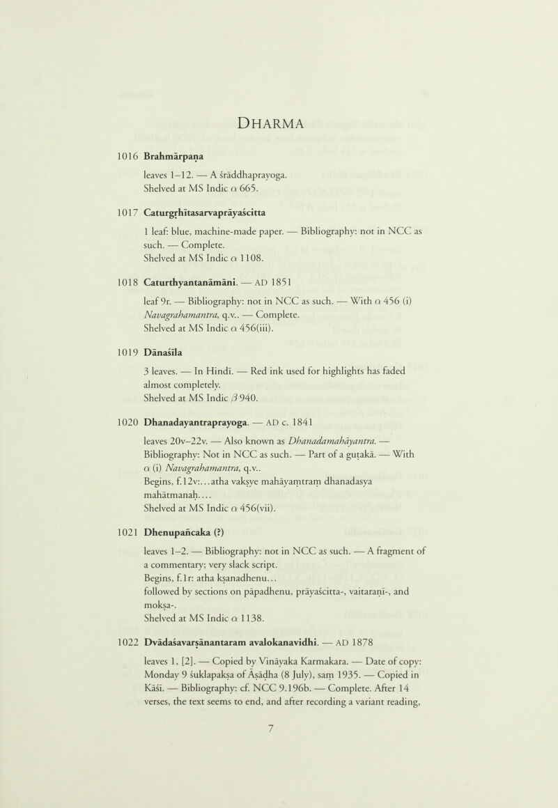 Dharma 1016 Brahmarpana leaves 1-12. —A sraddhaprayoga. Shelved at MS Indie a 665. 1017 Caturgrhltasarvaprayascitta 1 leaf: blue, machine-made paper. — Bibliography: not in NCC as such. — Complete. Shelved at MS Indie a 1108. 1018 Caturthyantanamani.— AD 1851 leaf 9r. — Bibliography: not in NCC as such. — With a 456 (i) Navagrahamantra, q.v.. — Complete. Shelved at MS Indie a 456(iii). 1019 Danaslla 3 leaves. — In Hindi. — Red ink used for highlights has faded almost completely. Shelved at MS Indie (3 940. 1020 Dhanadayantraprayoga. — AD c. 1841 leaves 20v-22v. — Also known as Dhanadamahayantra. — Bibliography: Not in NCC as such. — Part of a gutaka. — With q (i) Navagrahamantra, q.v.. Begins, f. 12v:...atha vaksye mahayamtram dhanadasya mahatmanah.... Shelved at MS Indie a 456(vii). 1021 Dhenupancaka (?) leaves 1—2. — Bibliography: not in NCC as such. — A fragment of a commentary; very slack script. Begins, f. lr: atha ksanadhenu... followed by sections on papadhenu, prayascitta-, vaitaranl-, and moksa-. Shelved at MS Indie a 1138. 1022 Dvadasavarsanantaram avalokanavidhi. — AD 1878 leaves 1, [2]. — Copied by Vinayaka Karmakara. — Date of copy: Monday 9 suklapaksa of Asadha (8 July), sam 1935. — Copied in Kasl. — Bibliography: cf. NCC 9.196b. — Complete. After 14 verses, the text seems to end, and after recording a variant reading,