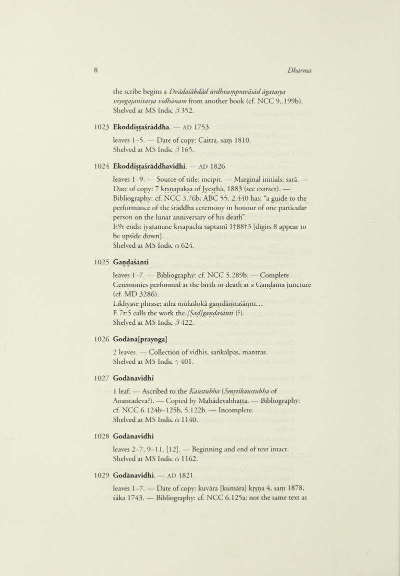 the scribe begins a Dvadasabdad urdhvampravasad dgatasya viyogajanitasya vidhanam from another book (cf. NCC 9,. 199b). Shelved at MS Indie (3 352. 1023 Ekoddistasraddha.— AD 1753 leaves 1—5. — Date of copy: Caitra, sam 1810. Shelved at MS Indie (3 165. 1024 Ekoddistasraddhavidhi. — AD 1826 leaves 1—9. — Source of title: incipit. — Marginal initials: sara. — Date of copy: 7 krsnapaksa of Jyestha, 1883 (see extract). — Bibliography: cf. NCC 3.76b; ABC 55, 2.440 has: “a guide to the performance of the sraddha ceremony in honour of one particular person on the lunar anniversary of his death”. F.9r ends: jyatamase krsapacha saptami l|88f3 [digits 8 appear to be upside down]. Shelved at MS Indie a 624. 1025 Gandasanti leaves 1-7. — Bibliography: cf. NCC 5.289b. — Complete. Ceremonies performed at the birth or death at a Gandanta juncture (cf. MD 3286). Likhyate phrase: atha mulasloka gamdamtasamti... F. 7r:5 calls the work the [Sad]gandasanti (?). Shelved at MS Indie (3 422. 1026 Godana[prayoga] 2 leaves. — Collection of vidhis, sankalpas, mantras. Shelved at MS Indie 7 401. 1027 Godanavidhi 1 leaf. — Ascribed to the Kaustubha (Smrtikaustubba of Anantadeva?). — Copied by Mahadevabhatta. — Bibliography: cf. NCC 6.124b—125b, 5.122b. — Incomplete. Shelved at MS Indie a 1140. 1028 Godanavidhi leaves 2-7, 9-11, [12]. — Beginning and end of text intact. Shelved at MS Indie a 1162. 1029 Godanavidhi. — AD 1821 leaves 1-7. — Date of copy: kuvara [kumara] krsna 4, sam 1878, saka 1743. — Bibliography: cf. NCC 6.125a; not the same text as