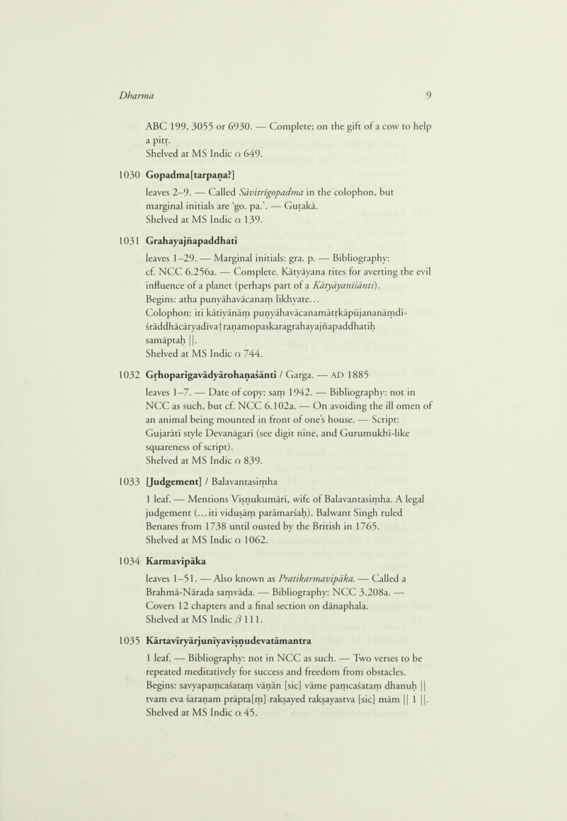 ABC 199, 3055 or 6930. — Complete; on the gift of a cow to help a pitr. Shelved at MS Indie a 649. 1030 Gopadma[tarpana?] leaves 2—9. — Called Savitngopadma in the colophon, but marginal initials are ‘go. pa.’. — Gutaka. Shelved at MS Indie a 139. 1031 Grahayajnapaddhati leaves 1—29. — Marginal initials: gra. p. — Bibliography: cf. NCC 6.256a. — Complete. Katyayana rites for averting the evil influence of a planet (perhaps part of a Katyayanisanti). Begins: atha punyahavacanam likhyate... Colophon: iti katlyanam punyahavacanamatrkapujananamdl- sraddhacaryadlvaf ranamopaskaragrahayaj napaddhatih samaptah ||. Shelved at MS Indie a 744. 1032 Grhoparigavadyarohanasanti / Garga. — AD 1885 leaves 1—7. — Date of copy: sam 1942. — Bibliography: not in NCC as such, but cf. NCC 6.102a. — On avoiding the ill omen of an animal being mounted in front of one’s house. — Script: Gujarati style Devanagar! (see digit nine, and Gurumukh!-like squareness of script). Shelved at MS Indie a 839. 1033 [Judgement] / Balavantasimha 1 leaf. — Mentions VisnukumarT, wife of Balavantasimha. A legal judgement (...iti vidusam paramarsah). Balwant Singh ruled Benares from 1738 until ousted by the British in 1765. Shelved at MS Indie a 1062. 1034 Karmavipaka leaves 1—51. — Also known as Pratikarmavipaka. — Called a Brahma-Narada samvada. — Bibliography: NCC 3.208a. — Covers 12 chapters and a final section on danaphala. Shelved at MS Indie /Jill. 1035 Kartavlryarjunlyavisnudevatamantra 1 leaf. — Bibliography: not in NCC as such. — Two verses to be repeated meditatively for success and freedom from obstacles. Begins: savyapamcasatam vanan [sic] vame pamcasatam dhanuh 11 tvam eva saranam prapta[m] raksayed raksayastva [sic] mam || 1 ||.