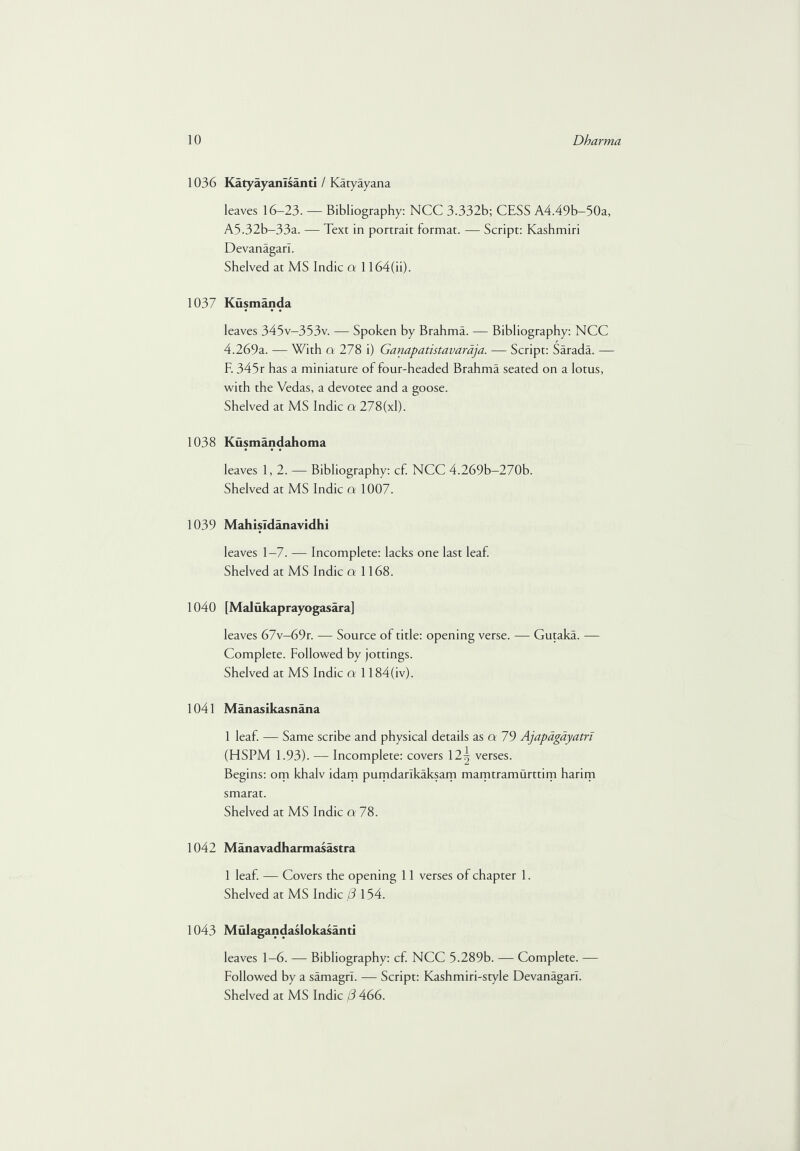 1036 Katyayanlsanti / Katyayana leaves 16-23. — Bibliography: NCC 3.332b; CESS A4.49b-50a, A5.32b-33a. — Text in portrait format. — Script: Kashmiri Devanagarl. Shelved at MS Indie a 1164(h). 1037 Kusmanda leaves 345v-353v. — Spoken by Brahma. — Bibliography: NCC 4.269a. — With q 278 i) Ganapatistavaraja. — Script: Sarada. — E 345r has a miniature of four-headed Brahma seated on a lotus, with the Vedas, a devotee and a goose. Shelved at MS Indie a 278(xl). 1038 Kusmandahoma leaves 1,2. — Bibliography: cf. NCC 4.269b-270b. Shelved at MS Indie a 1007. 1039 MahisTdanavidhi leaves 1—7. — Incomplete: lacks one last leaf. Shelved at MS Indie cr 1168. 1040 [Malukaprayogasara] leaves 67v—69r. — Source of title: opening verse. — Gutaka. — Complete. Followed by jottings. Shelved at MS Indie a 1184(iv). 1041 Manasikasnana 1 leaf. — Same scribe and physical details as a 79 Ajapagayatri (HSPM 1.93). — Incomplete: covers \2\ verses. Begins: om khalv idam pumdarlkaksam mamtramurttim harim smarat. Shelved at MS Indie a 78. 1042 M an a vad h arm asastra 1 leaf. — Covers the opening 11 verses of chapter 1. Shelved at MS Indie (3 154. 1043 Mulagandaslokasanti leaves 1-6. — Bibliography: cf. NCC 5.289b. — Complete. — Followed by a samagrl. — Script: Kashmiri-style Devanagarl.