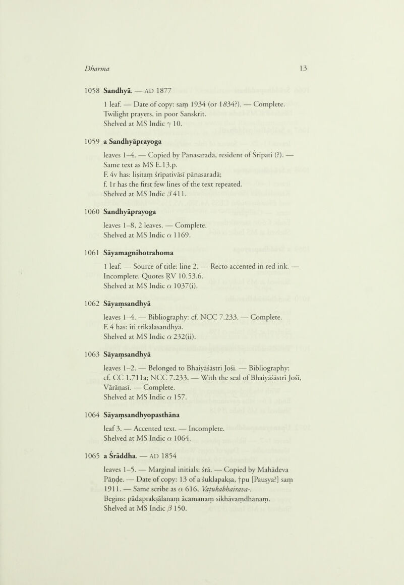 1058 Sandhya.— AD 1877 1 leaf. — Dare of copy: sam 1934 (or 1534?). — Complete. Twilight prayers, in poor Sanskrit. Shelved at MS Indie 7 10. 1059 a Sandhyaprayoga leaves 1-4. — Copied by Panasarada, resident of Srlpati (?). — Same text as MS E.13.p. F. 4v has: lisitam sripativasl panasarada; f. 1 r has the first few lines of the text repeated. Shelved at MS Indie (3 AW. 1060 Sandhyaprayoga leaves 1-8, 2 leaves. — Complete. Shelved at MS Indie a 1169. 1061 Sayamagnihotrahoma 1 leaf — Source of title: line 2. — Recto accented in red ink. — Incomplete. Quotes RV 10.53.6. Shelved at MS Indie a 1037(i). 1062 Sayamsandhya leaves 1-4. — Bibliography: cf. NCC 7.233. — Complete. F. 4 has: iti trikalasandhya. Shelved at MS Indie a 232(h). 1063 Sayamsandhya leaves 1-2. — Belonged to BhaiyasastrT Josl. — Bibliography: cf. CC 1.71 la; NCC 7.233. — With the seal of BhaiyasastrT Josl, Varanasi. — Complete. Shelved at MS Indie a 157. 1064 Sayamsandhyopasthana leaf 3. — Accented text. — Incomplete. Shelved at MS Indie a 1064. 1065 a Sraddha. — AD 1854 leaves 1-5. — Marginal initials: sra. — Copied by Mahadeva Pande. — Date of copy: 13 of a suklapaksa, fpu [Pausya?] sam 1911. — Same scribe as a 616, Vatukabhairava-. Begins: padapraksalanam acamanam sikhavamdhanam.