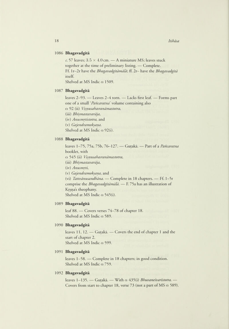 1086 Bhagavadgita c. 57 leaves; 3.5 x 4.0 cm. — A miniature MS; leaves stuck together at the time of preliminary listing. — Complete. Ff. 1 r-2r have the Bhagavadgitamala; fif. 2r- have the Bhagavadgita itself. Shelved at MS Indie a 1 509. 1087 Bhagavadgita leaves 2-93. — Leaves 2-4 torn. — Lacks first leaf. — Forms part one of a small ‘ Pancaratna volume containing also a 92 (ii) Visnusahasranamastotra, (iii) Bhismastavaraja, (iv) Anusmrtistotra, and (v) Gajendramoksana. Shelved at MS Indie a 92(i). 1088 Bhagavadgita leaves 1—75, 75a, 75b, 76—127. — Gutaka. — Part of a Pancaratna booklet, with ct 545 (ii) Visnusahasranamastotra, (iii) Bhismastavaraja, (iv) Anusmrti, (v) Gajendramoksana, and (vi) Tattvanusandhana. — Complete in 18 chapters. — Ff. 1—5r comprise the Bhagavadgitamala. — F. 75a has an illustration of Krsna’s theophany. Shelved at MS Indie a 545(i). 1089 Bhagavadgita leaf 88. — Covers verses 74-78 of chapter 18. Shelved at MS Indie a 589. 1090 Bhagavadgita leaves 11, 12. — Gutaka. — Covers the end of chapter 1 and the start of chapter 2. Shelved at MS Indie a 599. 1091 Bhagavadgita leaves 1—58. — Complete in 18 chapters; in good condition. Shelved at MS Indie a 759. 1092 Bhagavadgita leaves 1—135. — Gutaka. — With a 435(i) Bhuvanesvaristotra. — Covers from start to chapter 18, verse 73 (not a part of MS a 589).