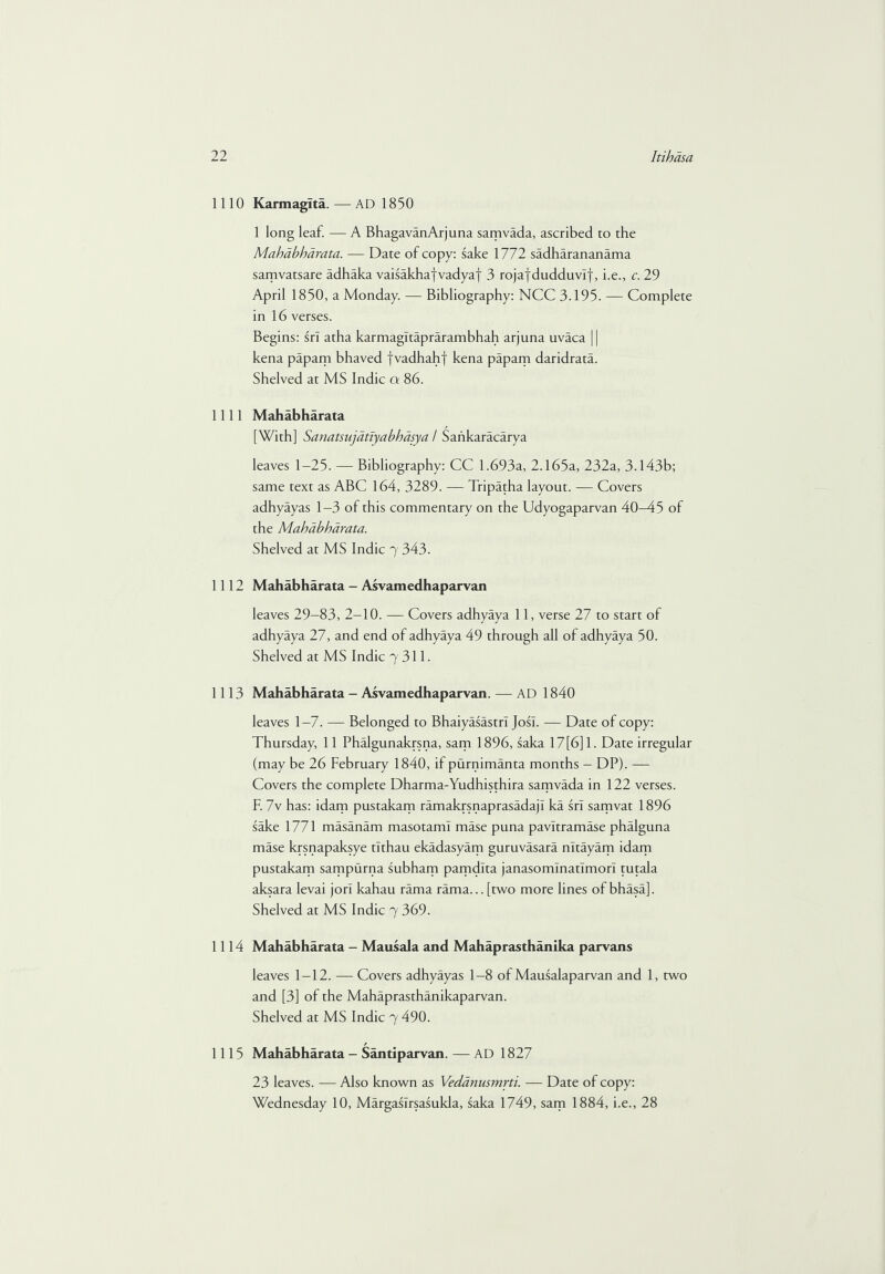 1110 Karmagita. — AD 1850 1 long leaf. — A BhagavanArjuna samvada, ascribed to the Mahabharata. — Date of copy: sake 1772 sadharananama samvatsare adhaka vaisakhafvadyaf 3 rojaydudduvlf, i.e., c. 29 April 1850, a Monday. — Bibliography: NCC 3.195. — Complete in 16 verses. Begins: srl atha karmagltaprarambhah arjuna uvaca || kena papam bhaved fvadhahf kena papam daridrata. Shelved at MS Indie a 86. 1111 Mahabharata [With] Sanatsujdtiyabhdsya / Saiikaracarya leaves 1-25. — Bibliography: CC 1.693a, 2.165a, 232a, 3.143b; same text as ABC 164, 3289. — Tripatha layout. — Covers adhyayas 1-3 of this commentary on the Udyogaparvan 40-45 of the Mahabharata. Shelved at MS Indie 7 343. 1112 Mahabharata - Asvamedhaparvan leaves 29-83, 2-10. — Covers adhyaya 11, verse 27 to start of adhyaya 27, and end of adhyaya 49 through all of adhyaya 50. Shelved at MS Indie 7 311. 1113 Mahabharata - Asvam ed h ap ar va n. — AD 1840 leaves 1-7. — Belonged to Bhaiyasastrl Josl. — Date of copy: Thursday, 11 Phalgunakrsna, sam 1896, saka 17[6] 1. Date irregular (may be 26 February 1840, if purnimanta months - DP). — Covers the complete Dharma-Yudhisthira samvada in 122 verses. F. 7v has: idam pustakam ramakrsnaprasadajl ka srl samvat 1896 sake 1771 masanam masotaml mase puna pavltramase phalguna mase krsnapaksye tlthau ekadasyam guruvasara nltayam idam pustakam sampurna subham pamdlta janasomlnatlmori tutala aksara levai jori kahau rama rama... [two more lines of bhasa]. Shelved at MS Indie 7 369. 1114 Mahabharata - Mausala and Mahaprasthanika parvans leaves 1-12. — Covers adhyayas 1-8 of Mausalaparvan and 1, two and [3] of the Mahaprasthanikaparvan. Shelved at MS Indie 7 490. 1115 Mahabharata - Santiparvan. — AD 1827 23 leaves. — Also known as Vedanusmrti. — Date of copy: Wednesday 10, Margaslrsasukla, saka 1749, sam 1884, i.e., 28