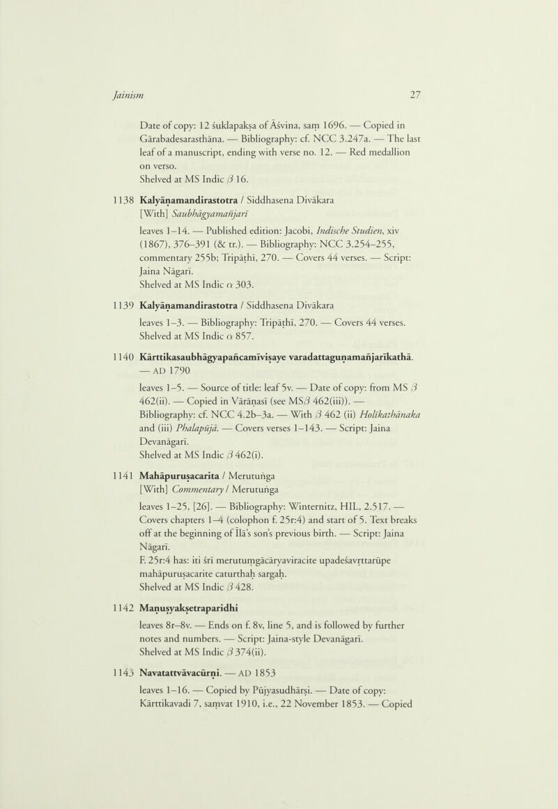 Date of copy: 12 suklapaksa of Asvina, sam 1696. — Copied in Garabadesarasthana. — Bibliography: cf. NCC 3.247a. — The last leaf of a manuscript, ending with verse no. 12. — Red medallion on verso. Shelved at MS Indie (3 16. 1138 Kalyanamandirastotra / Siddhasena Divakara [With] Saubhdgyaman] ari leaves 1-14. — Published edition: Jacobi, Indische Studien, xiv (1867), 376-391 (& tr.). — Bibliography: NCC 3.254-255, commentary 255b; Tripathl, 270. — Covers 44 verses. — Script: Jaina Nagarl. Shelved at MS Indie a 303. 1 139 Kalyanamandirastotra / Siddhasena Divakara leaves 1-3. — Bibliography: Tripathl, 270. — Covers 44 verses. Shelved at MS Indie a 857. 1140 Karttikasaubhagyapancamivisaye varadattagunamanjarikatha. — AD 1790 leaves 1-5. — Source of title: leaf 5v. — Date of copy: from MS (3 462(ii). — Copied in Varanasi (see MS/J 462(iii)). — Bibliography: cf. NCC 4.2b-3a. — With j3 462 (ii) Hollkathanaka and (iii) Phalapuja. — Covers verses 1-143. — Script: Jaina Devanagarl. Shelved at MS Indie (3 462(i). 1141 Mahapurusacarita / Merutuiiga [With] Commentary / Merutuiiga leaves 1-25, [26]. — Bibliography: Winternitz, HIL, 2.517. — Covers chapters 1-4 (colophon f. 25r:4) and start of 5. Text breaks off at the beginning of Ila’s son’s previous birth. — Script: Jaina Nagarl. F. 25r:4 has: iti srl merutumgacaryaviracite upadesavrttarupe mahapurusacarite caturthah sargah. Shelved at MS Indie (3 428. 1142 Manusyaksetraparidhi leaves 8r-8v. — Ends on f. 8v, line 5, and is followed by further notes and numbers. — Script: Jaina-style Devanagarl. Shelved at MS Indie (3 374(h). 1143 Navatattvavacurni. — AD 1853 leaves 1-16. — Copied by Pujyasudharsi. — Date of copy: Karttikavadi 7, samvat 1910, i.e., 22 November 1853. — Copied