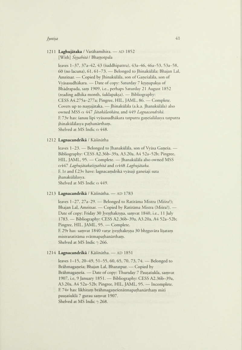 1211 Laghujataka / Varahamihira. — AD 1852 [With] Sisyahitd / Bhattotpala leaves 1-37, 37a-42, 43 (suddhipattra), 43a-46, 46a-53, 53a-58, 60 (no lacuna), 61,61-73. — Belonged to Jhinakulala; Bhajan Lai, Amritsar. — Copied by Jhinakulala, son of Ganesalala, son of Vyasasudhakara. — Date of copy: Saturday 7 krsnapaksa of Bhadrapada, sam 1909, i.e., perhaps Saturday 21 August 1852 (reading adhika month, suklapaksa). — Bibliography: CESS A4.275a-277a; Pingree, HIL, JAML, 86. — Complete. Covers up to nastajataka. —Jhinakulala (a.k.a. Jhanakulala) also owned MSS a 447 Jdtakalankara, and 449 Lagnacandrika. F. 73v has: sanau lipi vyasasudhakara tatputra ganesalalasya tatputra jhinakulalasya pathanartham. Shelved at MS Indie a 448. 1212 Lagnacandrika / Kaslnatha leaves 1-23. — Belonged to Jhanakulala, son ofVyasa Ganesa. — Bibliography: CESS A2.36b-39a, A3.20a, A4 52a-52b; Pingree, HIL, JAML, 95. — Complete. —Jhanakulala also owned MSS a447 Lagbujatakasisyahita and q448 Laghujataka. F. 1 r and f.23v have: lagnacamdrika vyasajl ganesajl suta jhanakulalasya. Shelved at MS Indie a 449. 1213 Lagnacandrika / Kaslnatha. — AD 1783 leaves 1-27, 27a-29. — Belonged to Ratlrama Mistra (Misra?); Bhajan Lai, Amritsar. — Copied by Ratlrama Mistra (Misra?). — Date of copy: Friday 30 Jyesthakrsna, samvat 1840, i.e., 11 July 1783. — Bibliography: CESS A2.36b-39a, A3.20a, A4 52a-52b; Pingree, HIL, JAML, 95. — Complete. F. 29r has: samvat 1840 varse jyesthakrsna 30 bhrguvara llsatam mistraratlrama svatmapathanartham. Shelved at MS Indie 7 266. 1214 Lagnacandrika / Kaslnatha. — AD 1851 leaves 1-15, 20M9, 51-55, 60, 65, 70, 73, 74. — Belonged to Brahmaganesa; Bhajan Lai, Bharatpur. — Copied by Brahmaganesa. — Date of copy: Thursday 7 Pausasukla, samvat 1907, i.e, 9 January 1851. — Bibliography: CESS A2.36b-39a, A3.20a, A4 52a-52b; Pingree, HIL, JAML, 95. — Incomplete. F. 74v has: likhitam brahmaganesenatmapathanartham miti pausasukla 7 gurau samvat 1907.