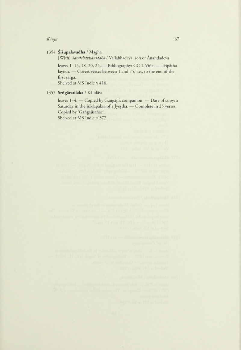 1354 Sisupalavadha / Magha [With] Sandehavisausadha / Vallabhadeva, son of Anandadeva leaves 1-15, 18-20, 25. — Bibliography: CC 1.656a. — Tripatha layout. — Covers verses between 1 and 75, i.e., to the end of the first sarga. Shelved at MS Indie 7 416. 1355 Srrigaratilaka / Kalidasa leaves 1-4. — Copied by Gaiigajfs companion. — Date of copy: a Saturday in the suklapaksa of a Jyestha. — Complete in 25 verses. Copied by ‘Gahgajisahae’.