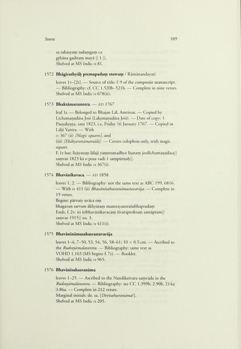 sa rahasyam tadamgam ca grhana gaditam maya || 1 j. Shelved at MS Indie a 81. 1572 BhagTrathyah premapadam stotram / Ramanandayati leaves lv-[2r], — Source of title: f. 9 of the composite manuscript. — Bibliography: cf. CC 1.520b—521 b. — Complete in nine verses. Shelved at MS Indie a 678(ii). 1573 Bhaktamarastotra. — AD 1767 leaf lr. — Belonged to Bhajan Lai, Amritsar. — Copied by Llchamanadasa JosI (Laksmanadasa JosI). — Date of copy: 1 Pausakrsna, sam 1823, i.e, Friday 16 January 1767. — Copied in Laljl Yantra. — With o 367 (ii) [Magic squares], and (iii) [Ekaksaranamamdla]. — Covers colophon only, with magic square. F. lr has: lisayatam lalajl yamtramadhye lisatam josil!chamanadasa| | samvat 1823 ka o posa vadi 1 sampurnah||. Shelved at MS Indie a 367(i). 1574 Bhavanlkavaca. — AD 1858 leaves 1,2. — Bibliography: not the same text as ABC 199, 6816. — With cr 411 (ii) Bhavamsahasrandmastavardja. — Complete in 15 verses. Begins: parvaty uvaca om bhagavan sarvam akhyatam mantrayantrasubhapradam Ends, f. 2v: iti srlbhavanlkavacam Isvaraproktam samaptamj | samvat 191511 na. 3. Shelved at MS Indie a 411 (i). 1575 Bhavanlnamasahasrastavaraja leaves 1-4, 7-50, 53, 54, 56, 58-61; 10 x 6.5 cm. — Ascribed to the Rudrayamalatantra. — Bibliography: same text as VOHD 1.163 (MS begins f. 7r). — Booklet. Shelved at MS Indie a 965. 1576 Bhavanlsahasranama leaves 1-25. — Ascribed to the Nandikesvara samvada in the Rudrayamalatantra. — Bibliography: see CC 1.399b; 2.90b, 214a; 3.86a. — Complete in 212 verses. Marginal initials: de. sa. \Devisabasrandmad\.
