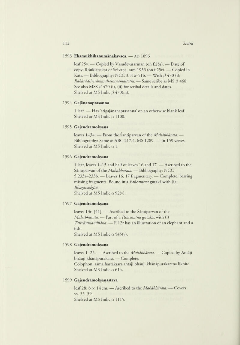 1593 Ekamukhihanumanakavaca.— AD 1896 leaf 25v. — Copied by Vasudevasarman (on f.25r). — Date of copy: 8 suklapaksa of Sravana, sam 1953 (on f.25r). — Copied in KasT. — Bibliography: NCC 3-51 a—51 b. — With (3 470 (i): Rakarddisriramasahasranamastotra. — Same scribe as MS (3 468. See also MSS (3 470 (i), (ii) for scribal details and dates. Shelved at MS Indie (3 470(iii). 1594 Gajananaprasanna 1 leaf. — Has ‘srlgajananaprasanna’ on an otherwise blank leal. Shelved at MS Indie a 1100. 1595 Gajendramoksana leaves 1—34. — From the Santiparvan of the Mahabharata. — Bibliography: Same as ABC 217.4, MS 1289. — In 159 verses. Shelved at MS Indie cr 1. 1596 Gajendramoksana 1 leaf, leaves 1-15 and half of leaves 16 and 17. —Ascribed to the Santiparvan of the Mahabharata. — Bibliography: NCC 5.233a-233b. — Leaves 16, 17 fragmentary. — Complete, barring missing fragments. Bound in a Pancaratna gutaka with (i) Bhagavadgita. Shelved at MS Indie cv 92(v). 1597 Gajendramoksana leaves 13r—[41 ]. —Ascribed to the Santiparvan of the Mahabharata. — Part of a Pancaratna gutaka, with (i) Tattvanusandhbna. — F. 12r has an illustration of an elephant and a fish. Shelved at MS Indie a 545(v). 1598 Gajendramoksana leaves 1-25. — Ascribed to the Mahabharata. — Copied by AntajI bhaujl khanapurakara. — Complete. Colophon: rama hastaksara antajl bhaujl khanapurakarena llkhlte. Shelved at MS Indie a 614. 1599 Gajendramoksanastava leaf 28; 8x14 cm. — Ascribed to the Mahabharata. — Covers w. 55-59.