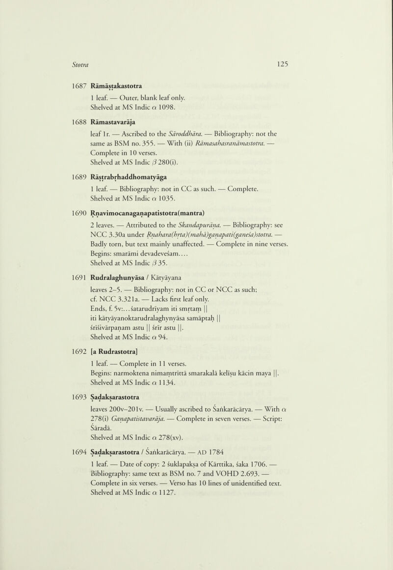 1687 Ramastakastotra 1 leaf. — Outer, blank leaf only. Shelved at MS Indie a 1098. 1688 Ramastavaraja leaf lr. — Ascribed to the Saroddbara. — Bibliography: not the same as BSM no. 355. — With (ii) Ramasahasrandmastotra. — Complete in 10 verses. Shelved at MS Indie (3 280(i). 1689 Rastrabrhaddhomatyaga 1 leaf — Bibliography: not in CC as such. — Complete. Shelved at MS Indie a 1035. 1690 Rnavimocanaganapatistotra(mantra) 2 leaves. — Attributed to the Skandapurana. — Bibliography: see NCC 3.30a under Rnahara(brta)(mahd)ganapati(ganesa)stotra. — Badly torn, but text mainly unaffected. — Complete in nine verses. Begins: smarami devadevesam.... Shelved at MS Indie [3 35. 1691 Rudralagh unyasa / Katyayana leaves 2—5. — Bibliography: not in CC or NCC as such; cf. NCC 3.321a. — Lacks first leaf only. Ends, f. 5v:...satarudrlyam iti smrtam || iti katyayanoktarudralaghynyasa samaptah 11 srisivarpanam astu 11 srlr astu 11. Shelved at MS Indie a 94. 1692 [a Rudrastotra] 1 leaf. — Complete in 11 verses. Begins: narmoktena nimamtritta smarakala kellsu kacin maya ||. Shelved at MS Indie a 1134. 1693 Sadaksarastotra leaves 200v-201v. — Usually ascribed to Saiikaracarya. — With a 278 (i) Ganapatistavaraja. — Complete in seven verses. — Script: Sarada. Shelved at MS Indie a 278(xv). 1694 Sadaksarastotra/ Saiikaracarya. — AD 1784 1 leaf. — Date of copy: 2 suklapaksa of Karttika, saka 1706. — Bibliography: same text as BSM no. 7 and VOHD 2.693. — Complete in six verses. — Verso has 10 lines of unidentified text.