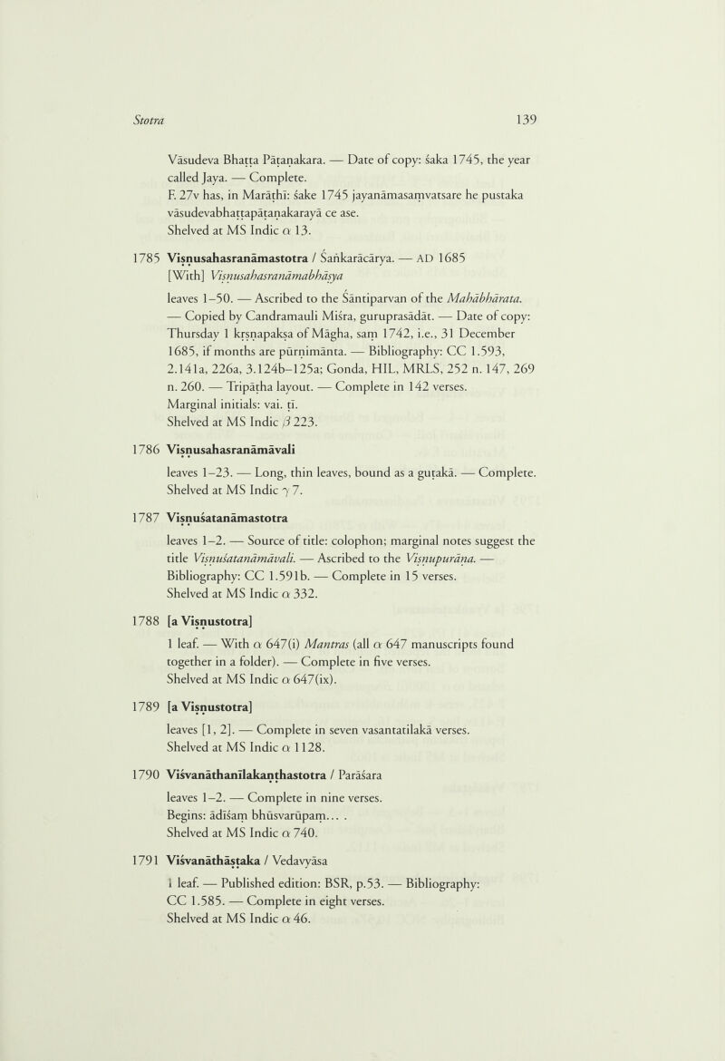 Vasudeva Bhatta Patanakara. — Date of copy: saka 1745, the year called Jaya. — Complete. F. 27v has, in Marathi: sake 1745 jayanamasamvatsare he pustaka vasudevabhattapatanakaraya ce ase. Shelved at MS Indie a 13. 1785 Visnusahasranamastotra / Sahkaracarya. — AD 1685 [With] Visnusahasranamabhasya leaves 1—50. — Ascribed to the Santiparvan of the Mahdbhdrata. — Copied by Candramauli Misra, guruprasadat. — Date of copy: Thursday 1 krsnapaksa of Magha, sam 1742, i.e., 31 December 1685, if months are purnimanta. — Bibliography: CC 1.593, 2.141a, 226a, 3.124b-125a; Gonda, HIL, MRLS, 252 n. 147, 269 n. 260. — Tripatha layout. — Complete in 142 verses. Marginal initials: vai. tl. Shelved at MS Indie /3 223. 1786 Visnusahasranamavali leaves 1-23. — Long, thin leaves, bound as a gutaka. — Complete. Shelved at MS Indie 7 7. 1787 Visnusatanamastotra leaves 1-2. — Source of title: colophon; marginal notes suggest the title Visnusatanamavali. — Ascribed to the Visnupurdna. — Bibliography: CC 1.591b. — Complete in 15 verses. Shelved at MS Indie a 332. 1788 [a Visnustotra] 1 leaf. — With a 647(i) Mantras (all a 647 manuscripts found together in a folder). — Complete in five verses. Shelved at MS Indie a 647(ix). 1789 [a Visnustotra] leaves [1,2]. — Complete in seven vasantatilaka verses. Shelved at MS Indie a 1128. 1790 Visvanathanllakanthastotra / Parasara leaves 1—2. — Complete in nine verses. Begins: adlsam bhusvarupam... . Shelved at MS Indie a 740. 1791 Visvanathastaka / Vedavyasa i leaf. — Published edition: BSR, p.53. — Bibliography: CC 1.585. — Complete in eight verses.