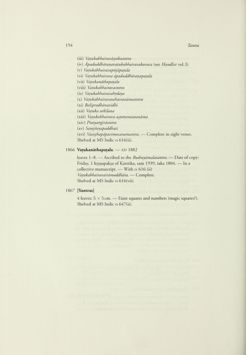 (iii) Vatukabhairavastakastotra (iv) Apaduddharanavatukabhairavakavaca (see Handlist vol. I) (v) Vatukabhairavapujapatala (vi) Vatukabhairava apaduddharanapatala (vii) Vatukanathapatala (viii) Vatukabhairavastotra (ix) Vatukabhairavahrdaya (x) Vatukabhairavasahasranamastotra (xi) Balipradhanavidhi (xii) Vatuka utkilana (xiii) Vatukabhairava astottarasatandma (xiv) Pratyangirastotra (xv) Samjneyapaddhati (xvi) Vasisthapapavimocanamantra. — Complete in eight verses. Shelved at MS Indie a 6l6(ii). 1866 Vatukanathapatala. — AD 1882 leaves 1-8. — Ascribed to the Rudrayamalatantra. — Date of copy: Friday, 1 krsnapaksa of Karttika, sam 1939, saka 1804. — In a collective manuscript. — With ct 616 (ii) Vatukabhairavasramoddhara. — Complete. Shelved at MS Indie a 6l6(vii). 1867 [Yantras] 4 leaves; 5x5 cm. — Faint squares and numbers (magic squares?).