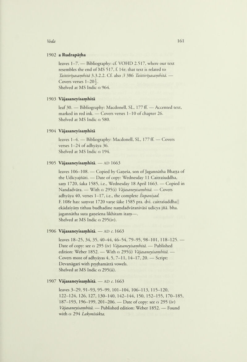 1902 a Rudrapatha leaves 1-7. — Bibliography: cf. VOHD 2.517, where our text resembles the end of MS 517, f. I4r; that text is related to Taittiriyasamhita 3.3.2.2. Cf. also (3 386 Taittiriyasamhita. — Covers verses 1 —20^. Shelved at MS Indie a 964. 1903 Vajasaneyisamhita leaf 30. — Bibliography: Macdonell, SL, 177 ff. — Accented text, marked in red ink. — Covers verses 1-10 of chapter 26. Shelved at MS Indie a 580. 1904 Vajasaneyisamhita leaves 1-4. — Bibliography: Macdonell, SL, 177 ff. — Covers verses 1—24 of adhyaya 36. Shelved at MS Indie a 194. 1905 Vajasaneyisamhita.—AD 1663 leaves 106-108. — Copied by Ganesa, son of Jagannatha Bhatta of the Udlcyajnati. — Date of copy: Wednesday 11 Caitrasuddha, sam 1720, saka 1585, i.e., Wednesday 18 April 1663. — Copied in Nandadvara. — With a 295(i) Vajasaneyisamhita. — Covers adhyaya 40, verses 1-17, i.e., the complete Isopanisad. F. 108r has: samvat 1720 varse sake 1585 pra. dvi. caitrasuddha) | ekadasyam tithau budhadine namdadvaranivasl udlcya jfia. bha. jagannatha suta ganesena likhitam itam—. Shelved at MS Indie a 295(iv). 1906 Vajasaneyisamhita. — AD c. 1663 leaves 18-25, 34, 35, 40M4, 46-54, 79-95, 98-101, 118-125. — Date of copy: see a 295 (iv) Vajasaneyisamhita. — Published edition: Weber 1852. — With a 295(i) Vajasaneyisamhita. — Covers most of adhyayas 4, 5, 7-11, 14—17, 20. — Script: Devanagarl with prsthamatra vowels. Shelved at MS Indie a 295(ii). 1907 Vajasaneyisamhita. — AD cl663 leaves 3-29,91-93, 95-99, 101-104, 106-113, 115-120, 122-124, 126, 127, 130-140, 142-144, 150, 152-155, 170-185, 187-193, 196-199, 201-206. — Date of copy: see a 295 (iv) Vajasaneyisamhita. — Published edition: Weber 1852. — Found with a 294 Laksmisiikta.