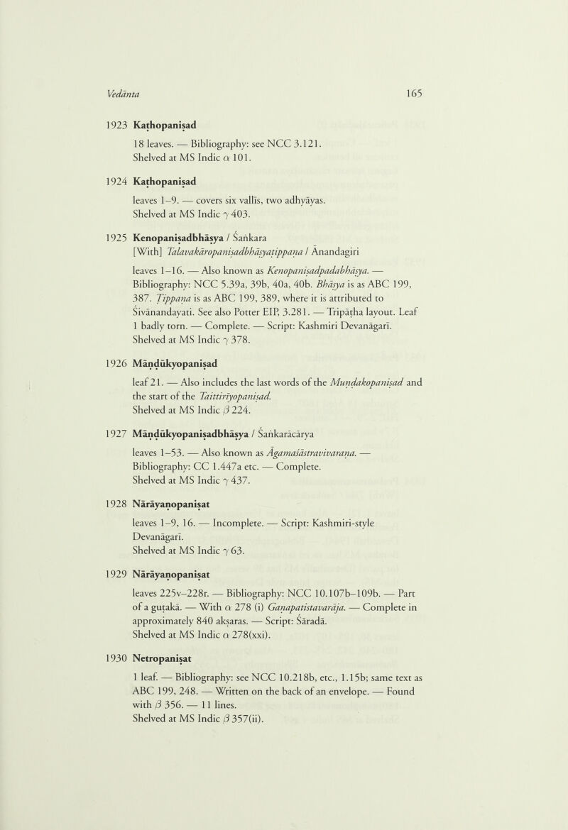 1923 Kathopanisad 18 leaves. — Bibliography: see NCC 3.121. Shelved at MS Indie a 101. 1924 Kathopanisad leaves 1-9. — covers six vallls, two adhyayas. Shelved at MS Indie 7 403. 1925 Kenopanisadbhasya / Sankara [With] Talavakaropanisadbhasyatippana / Anandagiri leaves 1—16. —Also known as Kenopanisadpadabhasya. — Bibliography: NCC 539a, 39b, 40a, 40b. Bhdsya is as ABC 199, 387. Tippana is as ABC 199, 389, where it is attributed to Sivanandayati. See also Potter EIP, 3.281. — Tripatha layout. Leaf 1 badly torn. — Complete. — Script: Kashmiri Devanagarl. Shelved at MS Indie 7 378. 1926 Mandukyopanisad leaf 21. — Also includes the last words of the Mundakopanisad and the start of the Taittiriyopanisad. Shelved at MS Indie (3 224. 1927 Mandukyopanisadbhasya / Sankaracarya leaves 1—53. — Also known as Agamasdstravivarana. — Bibliography: CC 1.447a etc. — Complete. Shelved at MS Indie 7 437. 1928 Narayanopanisat leaves 1-9, 16. — Incomplete. — Script: Kashmiri-style Devanagarl. Shelved at MS Indie 7 63. 1929 Narayanopanisat leaves 225v-228r. — Bibliography: NCC 10.107b-109b. — Part of a gutaka. — With a 278 (i) Ganapatistavardja. — Complete in approximately 840 aksaras. — Script: Sarada. Shelved at MS Indie a 278(xxi). 1930 Netropanisat 1 leaf. — Bibliography: see NCC 10.218b, etc., 1.15b; same text as ABC 199, 248. — Written on the back of an envelope. — Found with f3 356. — 11 lines.