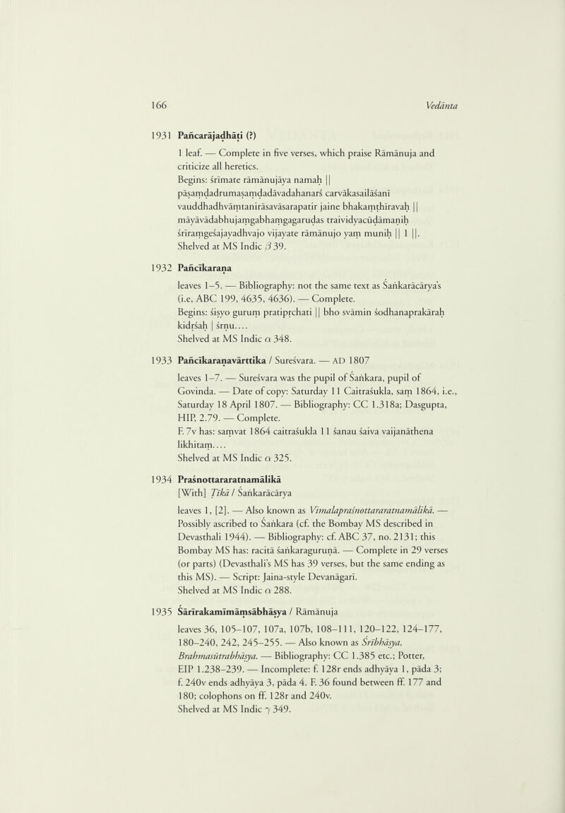 1931 Pancarajadhati (?) 1 leaf. — Complete in five verses, which praise Ramanuja and criticize all heretics. Begins: srlmate ramanujaya namah || pasamdadrumasamdadavadahanars carvakasailasanl vauddhadhvamtanirasavasarapatir jaine bhakamthlravah 11 mayavadabhujamgabhamgagarudas traividyacudamanih sriramgesajayadhvajo vijayare ramanujo yam munih || 1 ||. Shelved at MS Indie j3 39. 1932 Panclkarana leaves 1-3. — Bibliography: not the same text as Saiikaracarya’s (i.e, ABC 199, 4635, 4636). — Complete. Begins: sisyo gurum pratiprehati 11 bho svamin sodhanaprakarah kidrsah | srnu.... Shelved at MS Indie cr 348. 1933 Pancikaranavarttika / Suresvara. — AD 1807 leaves 1-7. — Suresvara was the pupil of Sankara, pupil of Govinda. — Date of copy: Saturday 11 Caitrasukla, sam 1864, i.e., Saturday 18 April 1807. — Bibliography: CC 1.318a; Dasgupta, HIP, 2.79. — Complete. E 7v has: samvat 1864 caitrasukla 11 sanau saiva vaijanathena likhitam.... Shelved at MS Indie a 325. 1934 Prasnottaraxatnamalika [With] Tlka / Saiikaracarya leaves 1, [2]. — Also known as Vimalaprasnottararatnamdlikd. — Possibly ascribed to Sankara (cf. the Bombay MS described in Devasthali 1944). — Bibliography: cf. ABC 37, no. 2131; this Bombay MS has: racita sankaraguruna. — Complete in 29 verses (or parts) (Devasthali’s MS has 39 verses, but the same ending as this MS). — Script: Jaina-style Devanagarl. Shelved at MS Indie a 288. 1935 Sarirakamlmamsabhasya / Ramanuja leaves 36, 105-107, 107a, 107b, 108-111, 120-122, 124-177, 180-240, 242, 245-255. — Also known as Sribhasya, Brahmasutrabhasya. — Bibliography: CC 1.385 etc.; Potter, EIP 1.238-239. — Incomplete: f. 128r ends adhyaya 1, pada 3; f. 240v ends adhyaya 3, pada 4. F. 36 found between ff. 177 and 180; colophons on ff. 128r and 240v.