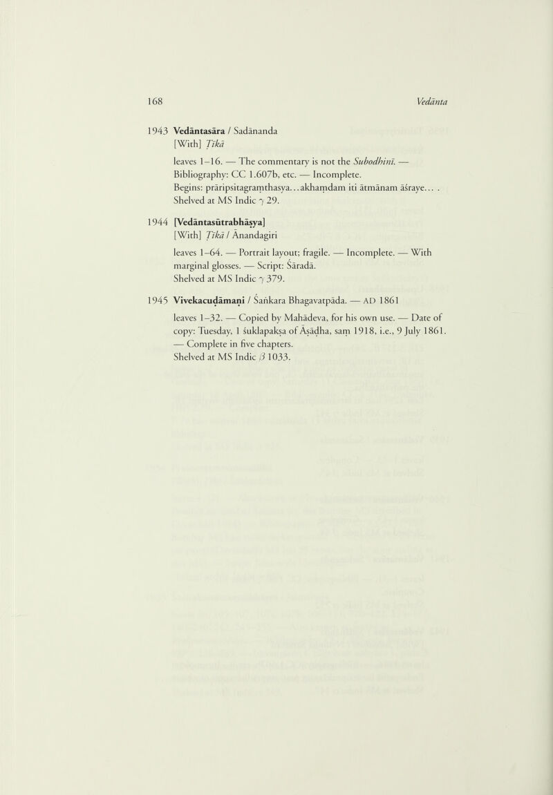 1943 Vedantasara / Sadananda [With] Tikd leaves 1-16. — The commentary is not the Subodhini. — Bibliography: CC 1.607b, etc. — Incomplete. Begins: praripsitagramthasya... akhamdam iti atmanam asraye... . Shelved at MS Indie 7 29. 1944 [Vedantasutrabhasya] [With] Tikd / Anandagiri leaves 1-64. — Portrait layout; fragile. — Incomplete. — With marginal glosses. — Script: Sarada. Shelved at MS Indie 7 379. 1945 Vivekacudamani / Sankara Bhagavatpada. — AD 1861 leaves 1-32. — Copied by Mahadeva, for his own use. — Date of copy: Tuesday, 1 suklapaksa of Asadha, sam 1918, i.e., 9 July 1861. — Complete in five chapters.