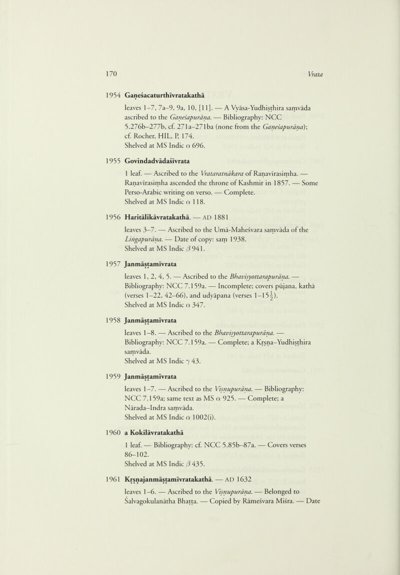 1954 Ganesacaturthlvratakatha leaves 1—7, 7a—9, 9a, 10, [11]. — A Vyasa-Yudhisthira samvada ascribed to the Ganesapurdna. — Bibliography: NCC 5.276b-277b, cf. 271a-271ba (none from the Ganesapurdna); cf. Rocher, HIL, P, 174. Shelved at MS Indie a 696. 1955 Govindadvadaslvrata 1 leaf. — Ascribed to the Vrataratnakara of Ranavlrasimha. — Ranavlrasimha ascended the throne of Kashmir in 1857. — Some Perso-Arabic writing on verso. — Complete. Shelved at MS Indie 0 118. 1956 Haritalikavratakatha. — AD 1881 leaves 3-7. — Ascribed to the Uma-Mahesvara samvada of the Lingapurana. — Date of copy: sam 1938. Shelved at MS Indie (3 941. 1957 Janmastamivrata leaves 1, 2, 4, 5. — Ascribed to the Bhavisyottarapurana. — Bibliography: NCC 7.159a. — Incomplete; covers pujana, katha (verses 1-22, 42-66), and udyapana (verses 1-15^). Shelved at MS Indie a 347. 1958 Janmastamivrata leaves 1-8. —Ascribed to the Bhavisyottarapurana. — Bibliography: NCC 7.159a. — Complete; a Krsna-Yudhisthira samvada. Shelved at MS Indie 7 43. 1959 Janmastamivrata leaves 1-7. — Ascribed to the Visnupurdna. — Bibliography: NCC 7.159a; same text as MS a 925. — Complete; a Narada—Indra samvada. Shelved at MS Indie a 1002(i). 1960 a Kokilavratakatha 1 leaf. — Bibliography: cf. NCC 5.85b-87a. — Covers verses 86-102. Shelved at MS Indie j3 435. 1961 Krsnajanmastemlvratakatha. — AD 1632 leaves 1-6. —Ascribed to the Visnupurdna. — Belonged to Salvagokulanatha Bhatta. — Copied by Ramesvara Misra. — Date