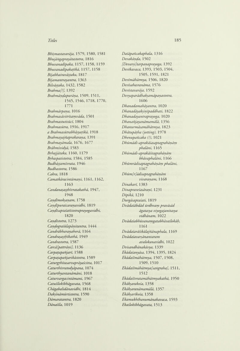 Bhlsmastavaraja, 1579, 1580, 1581 Bhujangapraydtastotra, 1816 Bhuvanadipaka, 1157, 1 158, 1159 Bhuvanadlpakatlka, 1157, 1158 Bijabhairavdstaka, 1817 Bijamantray antra, 1363 Bilvastaka, 1432, 1582 Brahma [i], 1392 Brahmandapurana, 1509, 1511, 1545, 1546, 1718, 1770, 1771 Brahmarpana, 1016 Brahmasavitrlsamvada, 1501 Brahmastutisucl, 1804 Brahmasiitra, 1916, 1917 Brahmasutrabhdsyatika, 1918 Brahmayajnaprakarana, 1391 Brahmayamala, 1676, 1677 Brahmlvidya, 1583 Brhajjdtaka, 1160, 1179 Brhaspatistotra, 1584, 1585 Budhastamivrata, 1946 Bndhastotra, 1586 Cakra, 1818 Camatkaracintamaru, 1161, 1162, 1163 Candanasasthivratakatha, 1947, 1948 Candlmoksanam, 1758 Candlpurascaranavidhi, 1819 Candisaptasatistotraprayogavidhi, 1820 Candistotra, 1273 Candograsulapanitantra, 1444 Candrabharanahora, 1164 Candrasasthlkatha, 1949 Candrastotra, 1587 Cared [pattrani], 1136 Carpatapanjan, 1588 Carpatapanjarikastotra, 1589 Caturgrhltasarvaprdyascitta, 1017 Caturthlvratodyapana, 1074 Caturthyantandmdni, 1018 Caturvargacintamani, 1967 Catussloklbhdgavata, 1568 Chagabalidanavidhi, 1814 Daksinamurtistotra, 1590 Damaratantra, 1820 Danasila, 1019 Dasapaficakaphala, 1316 Devakanda, 1502 [Devarsi ] tarpanaprayoga, 1392 Devikavaca, 1393, 1503, 1504, 1505,1591, 1821 Devimdhdtmya, 1506, 1820 Devisahasranama, 1576 Devistavaraja, 1592 Devyaparadhaksamapanastotra, 1606 Dhanadamahay antra, 1020 Dhanadayaksinipaddhati, 1822 Dhanadayantraprayoga, 1020 Dhananjayanamamala, 1356 Dhanurmdsamdhatmya, 1823 Dhatupdtha (jotting), 1978 Dhenupancaka (?), 1021 Dhumadi-aprakasasaptagrahanam phalani, 1165 Dhumadi-aprakdsitagrahdndm bhdvaphalani, 1166 Dhumradisaptagrahanam phalani, 1167 Dhum[r]ddisaptagrahdnam vivaranam, 1168 Dinakart, 1383 Dinapravesasarani, 1231 Dipika, 1210 Durgasaptasati, 1819 Dvadasabdad urdhvam pravasad dgatasya viyogajanitasya vidhanam, 1022 Dvadasabhuvanammtabhdvaslokdh, 1161 Dvadasarasikdlajnanaphala, 1169 Dvadasavarsanantaram avalokanavidhi, 1022 Dvisandhanakavya, 1339 Ekadasanyasa, 1394, 1395, 1824 Ekddaslmahatmya, 1507, 1508, 1509, 1510 Ekddaslmahatmya[sangraha], 1511, 1512 Ekddaslvratamdhatmyakatha, 1950 Ekaksarakosa, 1358 Ekaksaranamamala, 1357 Ekaksarlkosa, 1358 Ekamukhihanumanakavaca, 1593 Ekaslokibhagavata, 1513