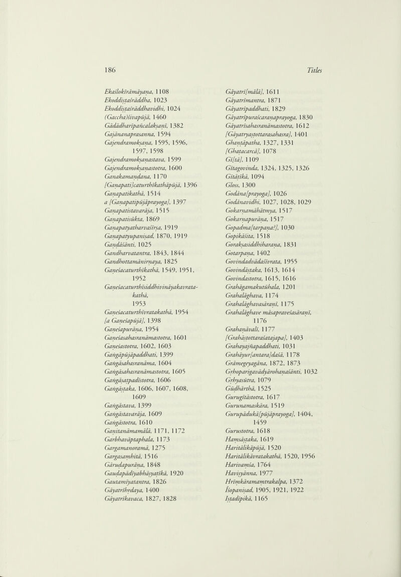 Ekasloktramdyana, 1108 Ekoddistasraddha, 1023 Ekoddistasraddhavidhi, 1024 (Gaccba)sivapujd, 1460 Gadadbarlpancalaksanl, 1382 Gajdnanaprasanna, 1594 Gajendramoksana, 1595, 1596, 1597, 1598 Gajendramoksanastava, 1599 Gajendramoksanastotra, 1600 Ganakamandana, 1170 [Ganapatijcaturtbikathapujd, 1396 Ganapatikatha, 1514 <7 [Ganapatipujdprayoga]', 1397 Ganapatistavaraja, 1515 Ganapatisukta, 1869 Ganapatyatbarvasirsa, 1919 Ganapatyupanisad’ 1870, 1919 Gandasanti, 1025 Gandharvatantra, 1843, 1844 Gandbottamdnirnaya, 1825 Ganesacaturthikatha, 1549, 1951, 1952 Ganesacaturthisiddhivinayakavrata- kathd, 1953 Ganesacaturthivratakathd, 1954 /tf Ganesapiijd], 1398 Ganesapurdna, 1954 Ganesasahasranamastotra, 1601 Ganesastotra, 1602, 1603 Gangapujapaddhati, 1399 Gangasahasrandma, 1604 Gangasahasrandmastotra, 1605 Gangasatpadistotra, 1606 Gangdstaka, 1606, 1607, 1608, 1609 Gangdstava, 1399 Gangdstavaraja, 1609 Gangdstotra, 1610 Ganitandmamald, 1171, 1172 Garbhavaptaphala, 1173 Gargamanorama, 1275 Gargasamhita, 1516 Garudapurdna, 1848 Gaudapadlyabhasyatika, 1920 Gautamlyat antra, 1826 Gayatrihrdaya, 1400 Gdyatrikavaca, 1827, 1828 Gdyatrt[mdla], 1611 Gdyatrlmantra, 1871 Gayatnpaddhati, 1829 Gayatripurascaranaprayoga, 1830 Gayatrlsahasranamastotra, 1612 [Gdyatryastottarasahasra], 1401 Ghantapatha, 1327, 1331 [Ghatacarca], 1078 Gi[td], 1109 Gltagovinda, 1324, 1325, 1326 Gltatlkd, 1094 GYow, 1300 Godana[prayoga], 1026 Godanavidhi, 1027, 1028, 1029 Gokarnamdbatmya, 1517 Gokamapurana, 1517 Gopadma[tarpana?], 1030 Gopikasita, 1518 Goraksasiddhiharana, 1831 Gotarpana, 1402 Govindadvadaslvrata, 1955 Govindastaka, 1613, 1614 Govindastotra, 1615, 1616 Grahdgamakutiihala, 1201 Grahalaghava, 1174 Grahaldghavasdranl, 1175 Grahaldghave masapravesasdram, 1176 Grahandvali, 1177 [Grahdstottarasatajapa], 1403 Grahayajnapaddhati, 1031 Grahdyur[antara]dasa, 1178 Gramegeyagana, 1872, 1873 Grboparigavadyarohanasanti, 1032 Grbyasutra, 1079 Gudhartba, 1525 Gurugitdstotra, 1617 Gurunamaskara, 1519 Gurupaduka[pujaprayoga], 1404, 1459 Gurustotra, 1618 Hamsastaka, 1619 Haritalikapuja, 1520 Elaritdlikdvratakatha, 1520, 1956 Harivamsa, 1764 Havisyanna, 1977 Hrimkaramamtrakalpa, 1372 Isopanisad, 1905, 1921, 1922 htadlpikd, 1165